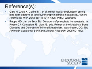 Reference(s):
• Gara N, Zhao X, Collins MT, et al. Renal tubular dysfunction during
long-term adefovir or tenofovir therapy in chronic hepatitis B. Aliment
Pharmacol Ther. 2012;35(11):1317-1325. PMID: 22506503
• Ruppe MD, Jan de Beur SM. Disorders of phosphate homeostasis. In:
Rosen CJ, Compston JE, Lian JB, eds. Primer on the Metabolic Bone
Diseases and Disorders of Mineral Metabolism. Washington, DC: The
American Society for Bone and Mineral Research; 2008:601-612.
 