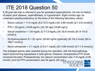 ITE 2018 Question 50
A 38-year-old man is referred to you for persistent hypercalcemia. He has no history
of peptic ulcer disease, nephrolithiasis, or hypertension. Eight months ago, he
underwent parathyroidectomy on the basis of the following laboratory values:
• Serum calcium = 11.5 mg/dL (8.2-10.2 mg/dL) (SI: 2.88 mmol/L [2.1-2.6 mmol/L])
• PTH = 50 pg/mL (10-65 pg/mL) (SI: 50 ng/L [10-65 ng/L])
• Serum creatinine = 1.05 mg/dL (0.7-1.3 mg/dL) (SI: 92.8 mmol/L [61.9-114.9
µmol/L])
• 25-Hydroxyvitamin D = 22 ng/mL (25-80 ng/mL [optimal]) (SI: 54.9 nmol/L [62.4-
199.7 nmol/L])
• Serum phosphate = 2.1 mg/dL (2.3-4.7 mg/dL) (SI: 0.68 mmol/L [0.7-1.5 mmol/L])
Two enlarged glands were resected during the operation, with the final pathology
report documenting hyperplasia in both glands. However, intraoperative PTH levels
remained elevated. Postoperatively, his calcium concentration was 11.6 mg/dL (2.90
mmol/L) and his PTH concentration was 54 pg/mL (54 ng/L).
 