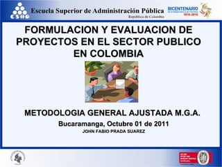FORMULACION Y EVALUACION DE PROYECTOS EN EL SECTOR PUBLICO EN COLOMBIA METODOLOGIA GENERAL AJUSTADA M.G.A.   Bucaramanga, Octubre 01 de 2011 JOHN FABIO PRADA SUAREZ 