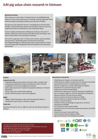 ILRI pig value chain research in Vietnam
This poster is licensed for use under the Creative Commons Attribution 4.0 International Licence (October 2016)
Lucy Lapar ● ILRI scientist and Vietnam value chain leader
l.lapar@cgiar.org ● Rooms 301-302, B1 Building, Van Phuc Diplomatic Compound
298 Kim Ma Street, Ba Dinh District, Hanoi, Vietnam
Phone: +84 4 32373995 ● Fax: +84 4 32373996
ilri.org ● asia.ilri.org; vietpigs.net
Research overview
ILRI’s research on value chains in Vietnam focuses on smallholder pig
systems in the country and aims for a thriving, inclusive pig sector that is
environmentally sustainable, efficient and consumer friendly.
The pig value chain approach focuses on bringing about transformative
changes in selected livestock systems, partnering for impact at scale and
supporting research for development and sustainable impact.
It aims to address development challenges by working in the areas of
markets, livelihoods, animal health, food safety, feeds and forages, value
chain transformation and sustainable innovations.
ILRI’s work on pig value chain in Vietnam also includes capacity building
among partners, facilitating uptake of productivity-enhancing
technologies/strategies, enabling market actors and producers to reduce
risks and comply with changing demand and standards, and influencing
policymakers.
Projects
Livestock and Fish
• Integrated indigenous pig systems and value chains. Scoping study
evaluating the potential to improve livelihoods of ethnic minority
smallholders in the Central Highlands of Vietnam.
• Multi-scale assessment of livestock development pathways in Vietnam
(REVALTER)
• Vietnam pig sector model (VPM) updating
• Gender mainstreaming in value chain upgrading
A4NH
• PigRisk. ‘Reducing disease risks and improving food safety in
smallholder value chains in Vietnam’ project.
Study sites
Provinces of Hung Yen, Son La, Nghe An, Dak Lak, Dak Nong, Dong Nai in
Vietnam
Key partners and donors
• CGIAR Research Program on Livestock and Fish
• CGIAR Research Program on Agriculture for Nutrition and Health
• International Center for Tropical Agriculture (CIAT)
• Ministry of Agriculture and Rural Development (MARD)
• Department of Livestock Production (DLP)
• Department of Animal Health (DAH)
• Department of Agriculture and Rural Development (DARDs) in
Son La, Hung Yen, Nghe An, Dak Lak, Dak Nong, and Dong Nai
• National Institute of Animal Sciences (NIAS)
• National Institute of Veterinary Research (NIVR)
• Vietnam National University of Agriculture (VNUA)
• Nong Lam University (NLU)
• Institute of Policy and Strategy for Agriculture and Rural
Development (IPSARD)
• Hanoi School of Public Health (HSPH)
• Australian Centre for International Agricultural Research (ACIAR)
• World Bank
• Global Environment Facility (GEF) Asia
• French National Research Agency (ANR)
• Agricultural Research for Development (CIRAD)
 