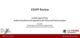 ESAPP Review
A draft report of the
Evidence Synthesis and Application for Policy and Practice project
May 2013
Graham Brown, Kylie Johnston and Jeanne Ellard
Australian Research Centre in Sex, Health and Society
www.latrobe.edu.au/arcshsMelbourne, Australia
 