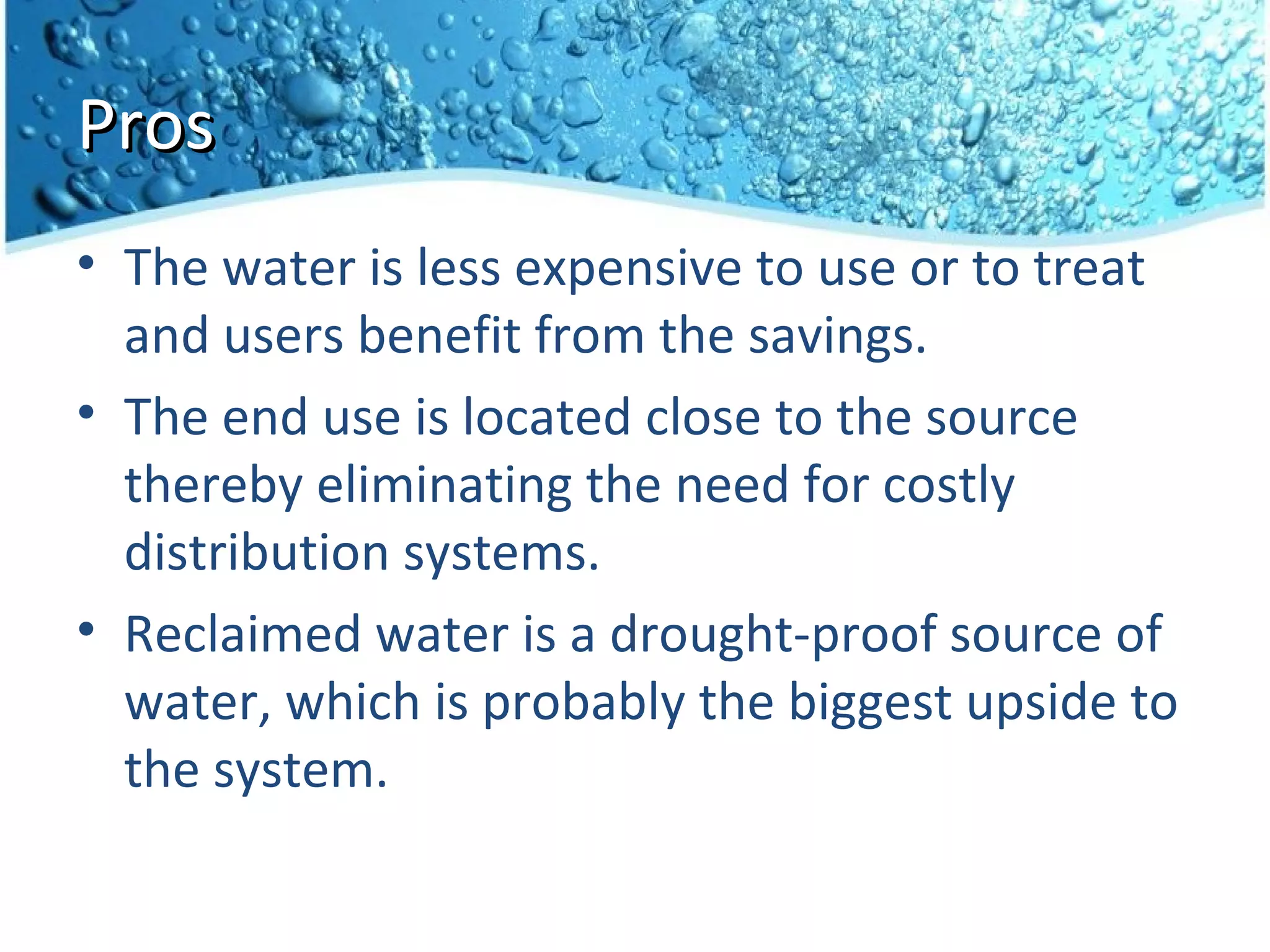 Pros
• The water is less expensive to use or to treat
  and users benefit from the savings.
• The end use is located close to the source
  thereby eliminating the need for costly
  distribution systems.
• Reclaimed water is a drought-proof source of
  water, which is probably the biggest upside to
  the system.
 