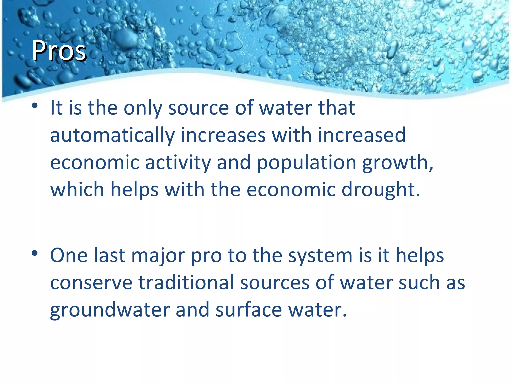 Pros
• It is the only source of water that
  automatically increases with increased
  economic activity and population growth,
  which helps with the economic drought.

• One last major pro to the system is it helps
  conserve traditional sources of water such as
  groundwater and surface water.
 