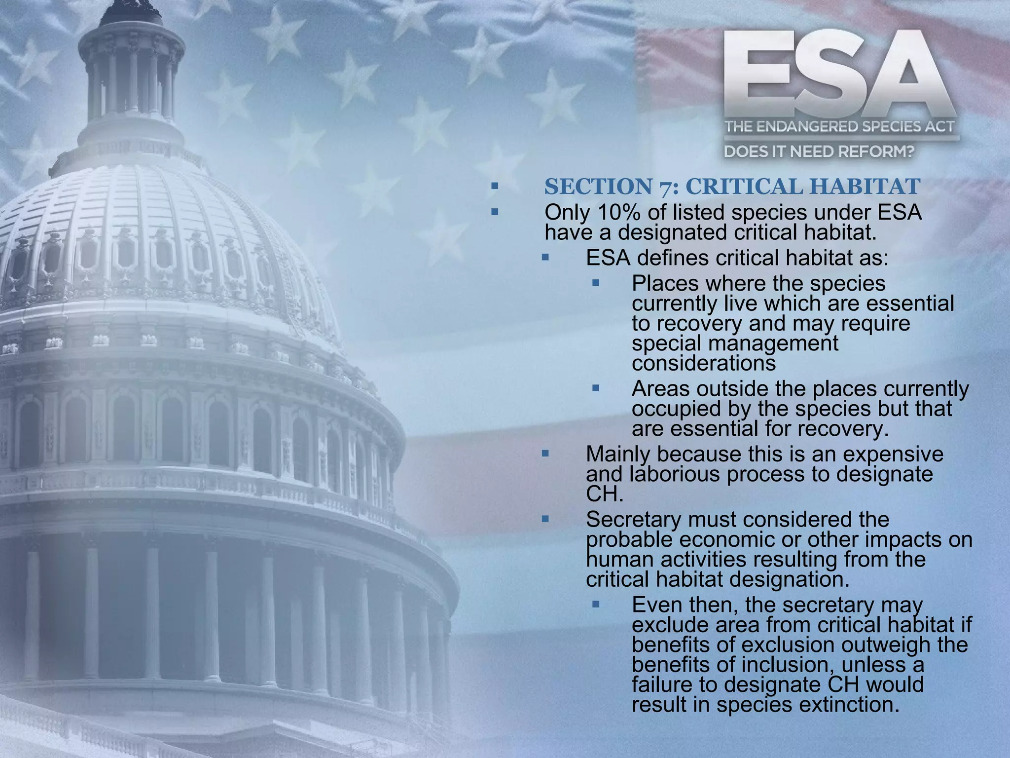 SECTION 7: CRITICAL HABITAT Only 10% of listed species under ESA have a designated critical habitat. ESA defines critical habitat as: Places where the species currently live which are essential to recovery and may require special management considerations Areas outside the places currently occupied by the species but that are essential for recovery. Mainly because this is an expensive and laborious process to designate CH. Secretary must considered the probable economic or other impacts on human activities resulting from the critical habitat designation. Even then, the secretary may exclude area from critical habitat if benefits of exclusion outweigh the benefits of inclusion, unless a failure to designate CH would result in species extinction. 