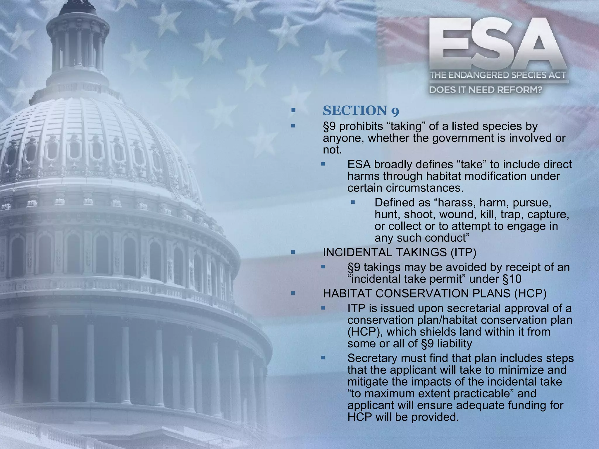 SECTION 9 §9 prohibits “taking” of a listed species by anyone, whether the government is involved or not. ESA broadly defines “take” to include direct harms through habitat modification under certain circumstances. Defined as “harass, harm, pursue, hunt, shoot, wound, kill, trap, capture, or collect or to attempt to engage in any such conduct” INCIDENTAL TAKINGS (ITP) §9 takings may be avoided by receipt of an “incidental take permit” under §10 HABITAT CONSERVATION PLANS (HCP) ITP is issued upon secretarial approval of a conservation plan/habitat conservation plan (HCP), which shields land within it from some or all of §9 liability Secretary must find that plan includes steps that the applicant will take to minimize and mitigate the impacts of the incidental take “to maximum extent practicable” and applicant will ensure adequate funding for HCP will be provided.   