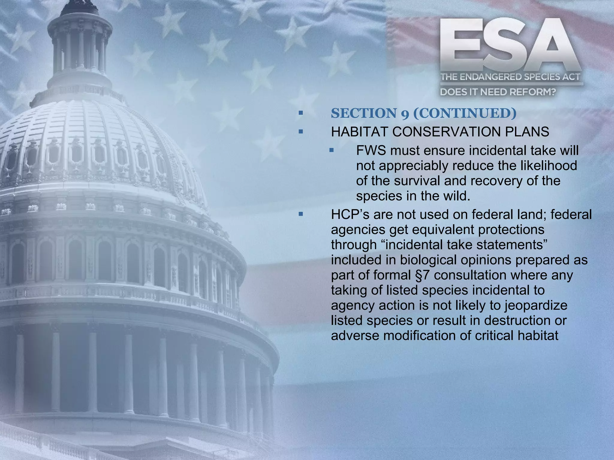 SECTION 9 (CONTINUED) HABITAT CONSERVATION PLANS FWS must ensure incidental take will not appreciably reduce the likelihood of the survival and recovery of the species in the wild. HCP’s are not used on federal land; federal agencies get equivalent protections through “incidental take statements” included in biological opinions prepared as part of formal §7 consultation where any taking of listed species incidental to agency action is not likely to jeopardize listed species or result in destruction or adverse modification of critical habitat  