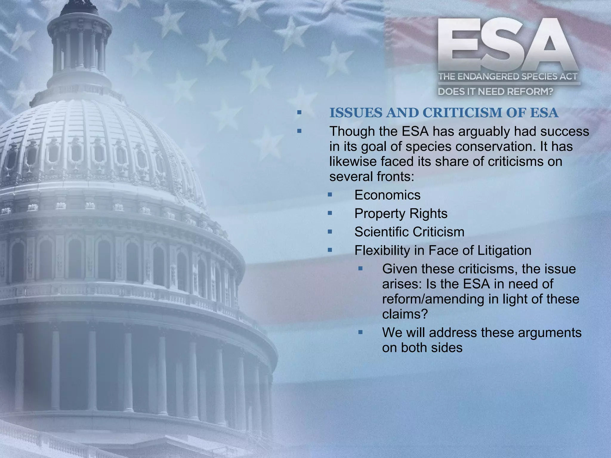 ISSUES AND CRITICISM OF ESA Though the ESA has arguably had success in its goal of species conservation. It has likewise faced its share of criticisms on several fronts: Economics  Property Rights  Scientific Criticism Flexibility in Face of Litigation Given these criticisms, the issue arises: Is the ESA in need of reform/amending in light of these claims? We will address these arguments on both sides 