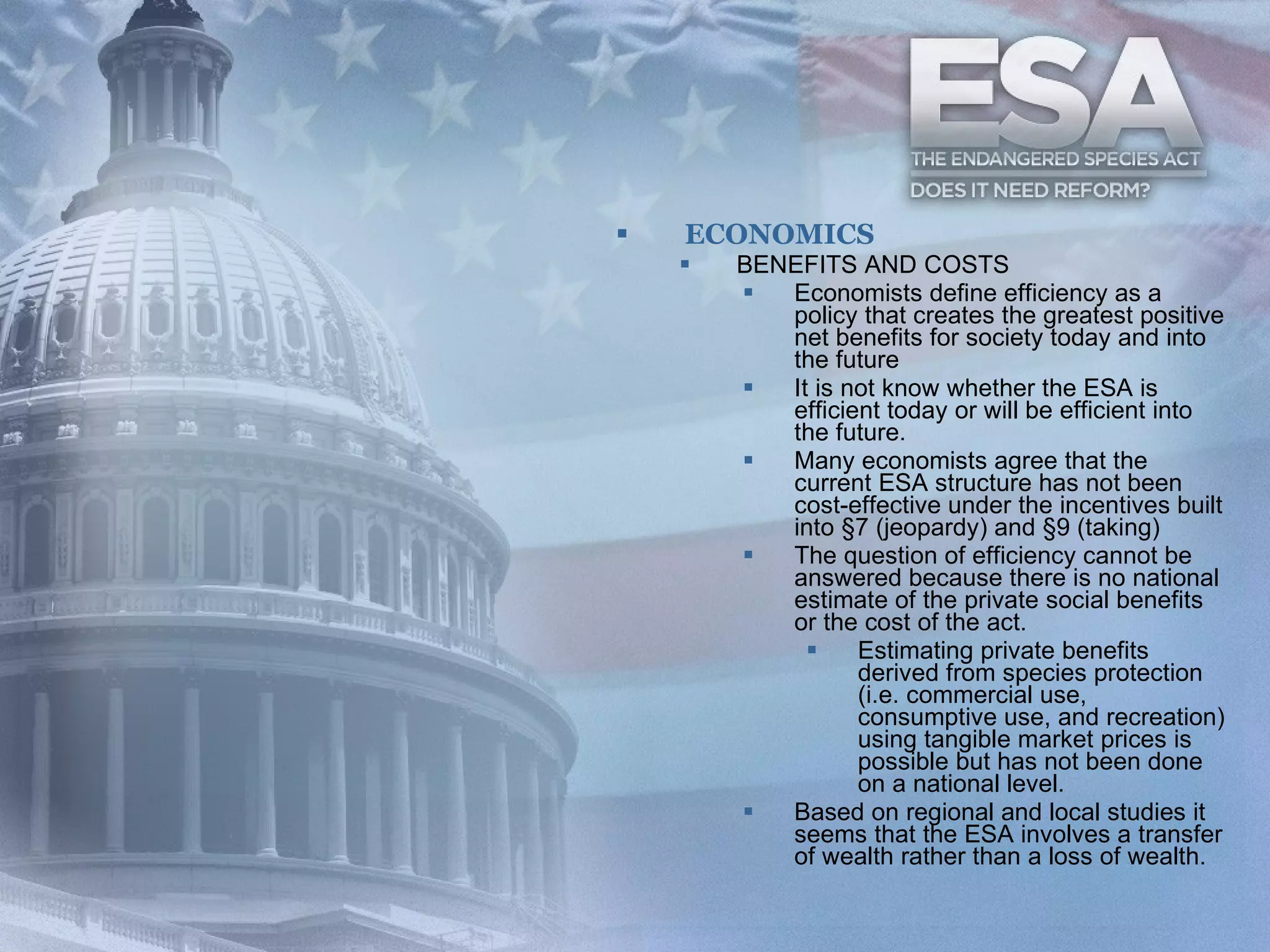 ECONOMICS BENEFITS AND COSTS Economists define efficiency as a policy that creates the greatest positive net benefits for society today and into the future  It is not know whether the ESA is efficient today or will be efficient into the future.   Many economists agree that the current ESA structure has not been cost-effective under the incentives built into §7 (jeopardy) and §9 (taking)  The question of efficiency cannot be answered because there is no national estimate of the private social benefits or the cost of the act.   Estimating private benefits derived from species protection (i.e. commercial use, consumptive use, and recreation) using tangible market prices is possible but has not been done on a national level.  Based on regional and local studies it seems that the ESA involves a transfer of wealth rather than a loss of wealth.  