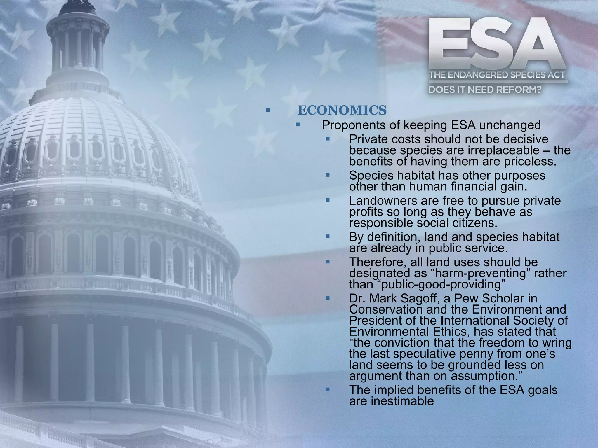 ECONOMICS Proponents of keeping ESA unchanged  Private costs should not be decisive because species are irreplaceable – the benefits of having them are priceless.  Species habitat has other purposes other than human financial gain.  Landowners are free to pursue private profits so long as they behave as responsible social citizens.   By definition, land and species habitat are already in public service.  Therefore, all land uses should be designated as “harm-preventing” rather than “public-good-providing”  Dr. Mark Sagoff, a Pew Scholar in Conservation and the Environment and President of the International Society of Environmental Ethics, has stated that “the conviction that the freedom to wring the last speculative penny from one’s land seems to be grounded less on argument than on assumption.”   The implied benefits of the ESA goals are inestimable 