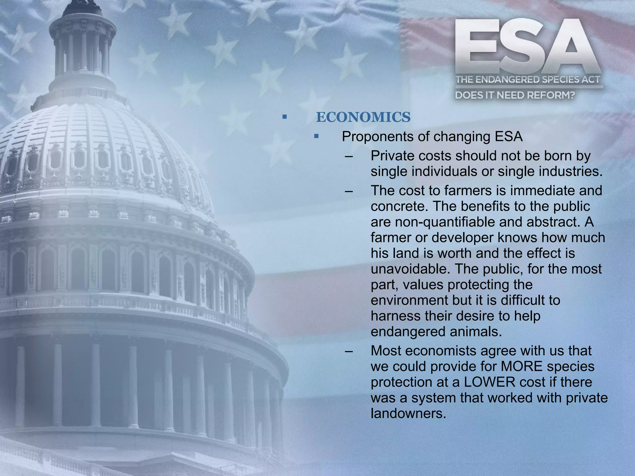 ECONOMICS Proponents of changing ESA  Private costs should not be born by single individuals or single industries.  The cost to farmers is immediate and concrete. The benefits to the public are non-quantifiable and abstract. A farmer or developer knows how much his land is worth and the effect is unavoidable. The public, for the most part, values protecting the environment but it is difficult to harness their desire to help endangered animals.  Most economists agree with us that we could provide for MORE species protection at a LOWER cost if there was a system that worked with private landowners.  