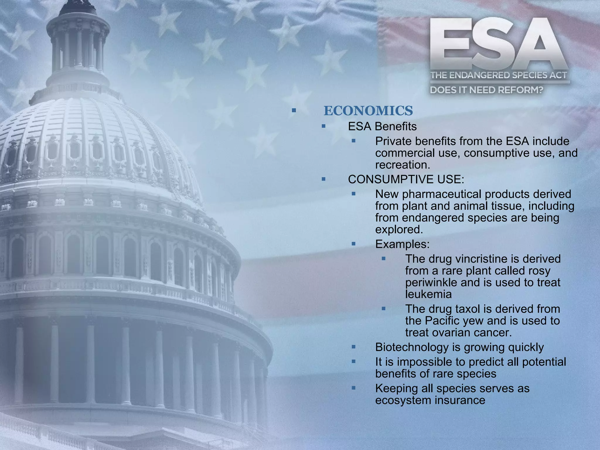 ECONOMICS ESA Benefits  Private benefits from the ESA include commercial use, consumptive use, and recreation.  CONSUMPTIVE USE: New pharmaceutical products derived from plant and animal tissue, including from endangered species are being explored.  Examples: The drug vincristine is derived from a rare plant called rosy periwinkle and is used to treat leukemia  The drug taxol is derived from the Pacific yew and is used to treat ovarian cancer.   Biotechnology is growing quickly It is impossible to predict all potential benefits of rare species Keeping all species serves as ecosystem insurance 