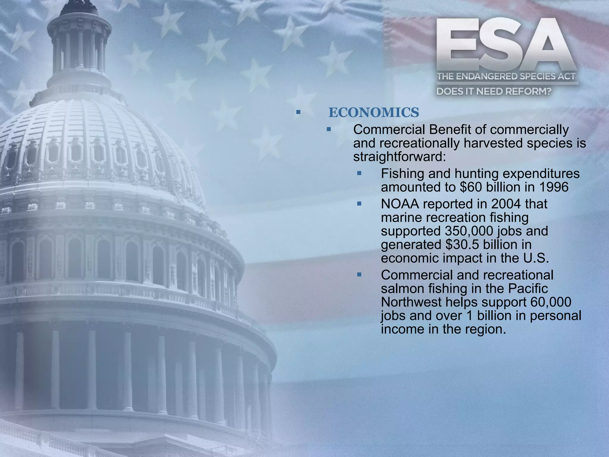 ECONOMICS Commercial Benefit of commercially and recreationally harvested species is straightforward:  Fishing and hunting expenditures amounted to $60 billion in 1996  NOAA reported in 2004 that marine recreation fishing supported 350,000 jobs and generated $30.5 billion in economic impact in the U.S.  Commercial and recreational salmon fishing in the Pacific Northwest helps support 60,000 jobs and over 1 billion in personal income in the region.  