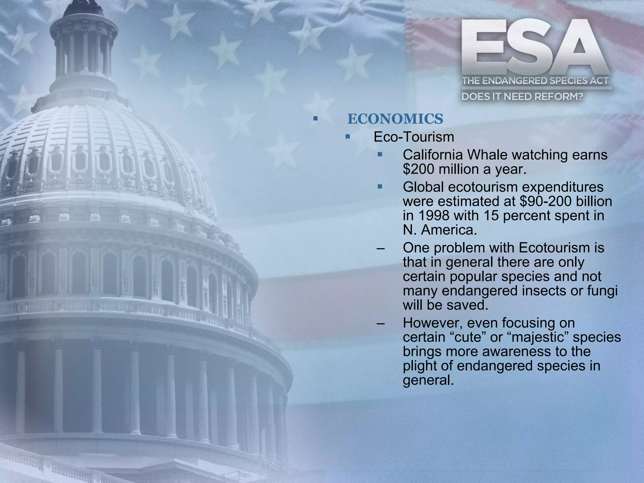 ECONOMICS Eco-Tourism California Whale watching earns $200 million a year.  Global ecotourism expenditures were estimated at $90-200 billion in 1998 with 15 percent spent in N. America.   One problem with Ecotourism is that in general there are only certain popular species and not many endangered insects or fungi will be saved.   However, even focusing on certain “cute” or “majestic” species brings more awareness to the plight of endangered species in general.   