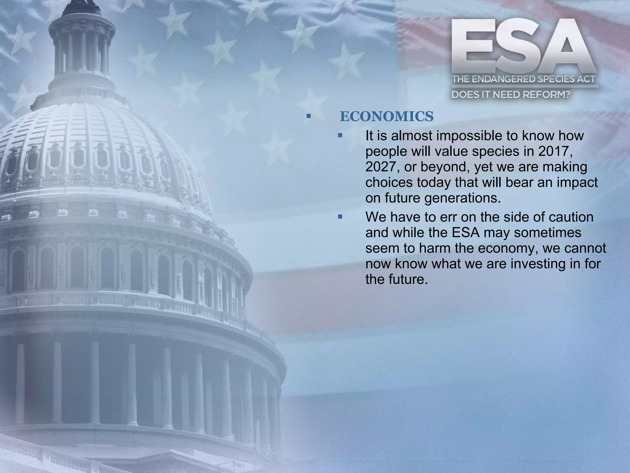 ECONOMICS It is almost impossible to know how people will value species in 2017, 2027, or beyond, yet we are making choices today that will bear an impact on future generations.   We have to err on the side of caution and while the ESA may sometimes seem to harm the economy, we cannot now know what we are investing in for the future.   