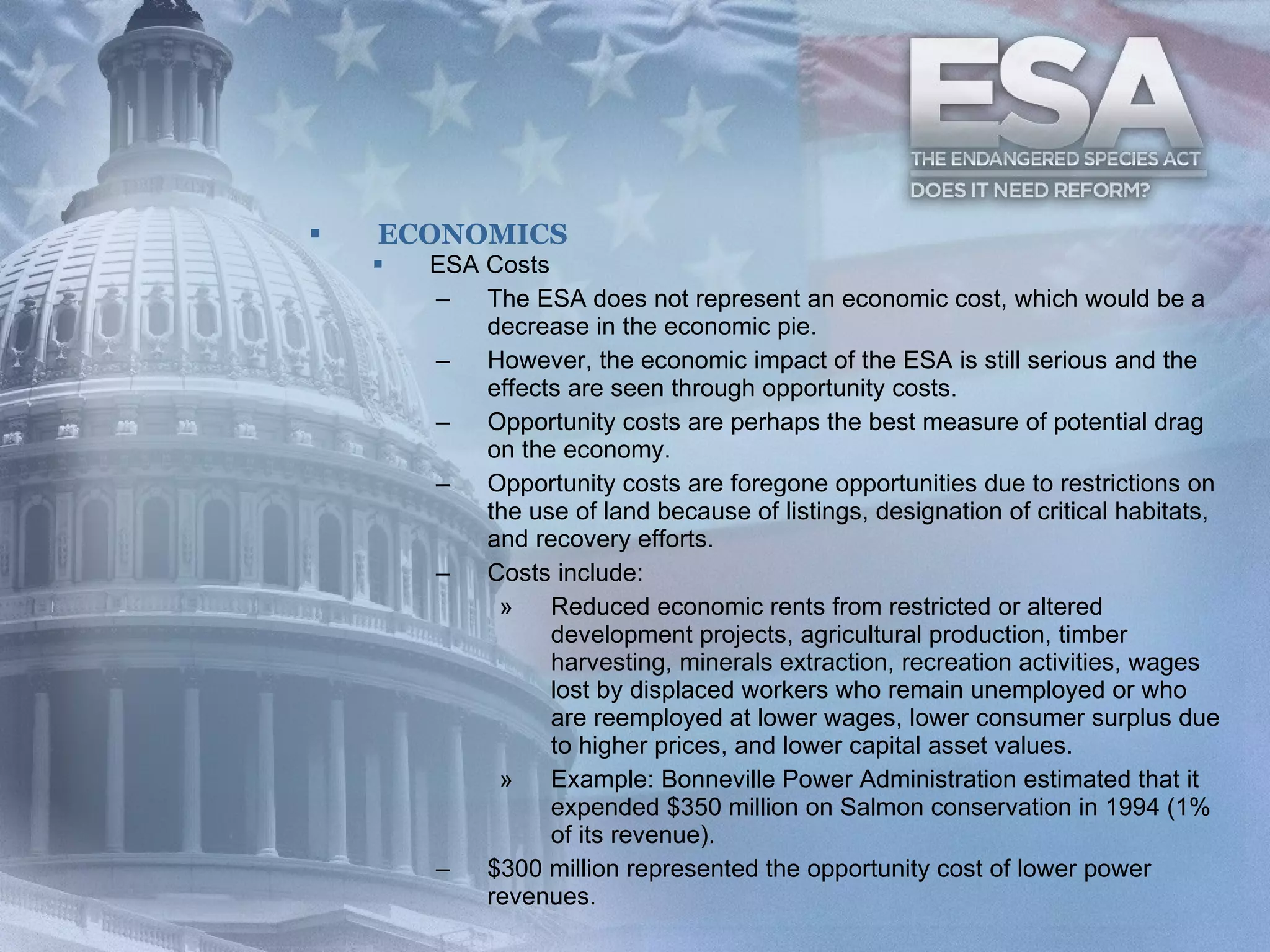 ECONOMICS ESA Costs The ESA does not represent an economic cost, which would be a decrease in the economic pie.   However, the economic impact of the ESA is still serious and the effects are seen through opportunity costs.  Opportunity costs are perhaps the best measure of potential drag on the economy.   Opportunity costs are foregone opportunities due to restrictions on the use of land because of listings, designation of critical habitats, and recovery efforts.   Costs include:  Reduced economic rents from restricted or altered development projects, agricultural production, timber harvesting, minerals extraction, recreation activities, wages lost by displaced workers who remain unemployed or who are reemployed at lower wages, lower consumer surplus due to higher prices, and lower capital asset values.  Example: Bonneville Power Administration estimated that it expended $350 million on Salmon conservation in 1994 (1% of its revenue).  $300 million represented the opportunity cost of lower power revenues.   