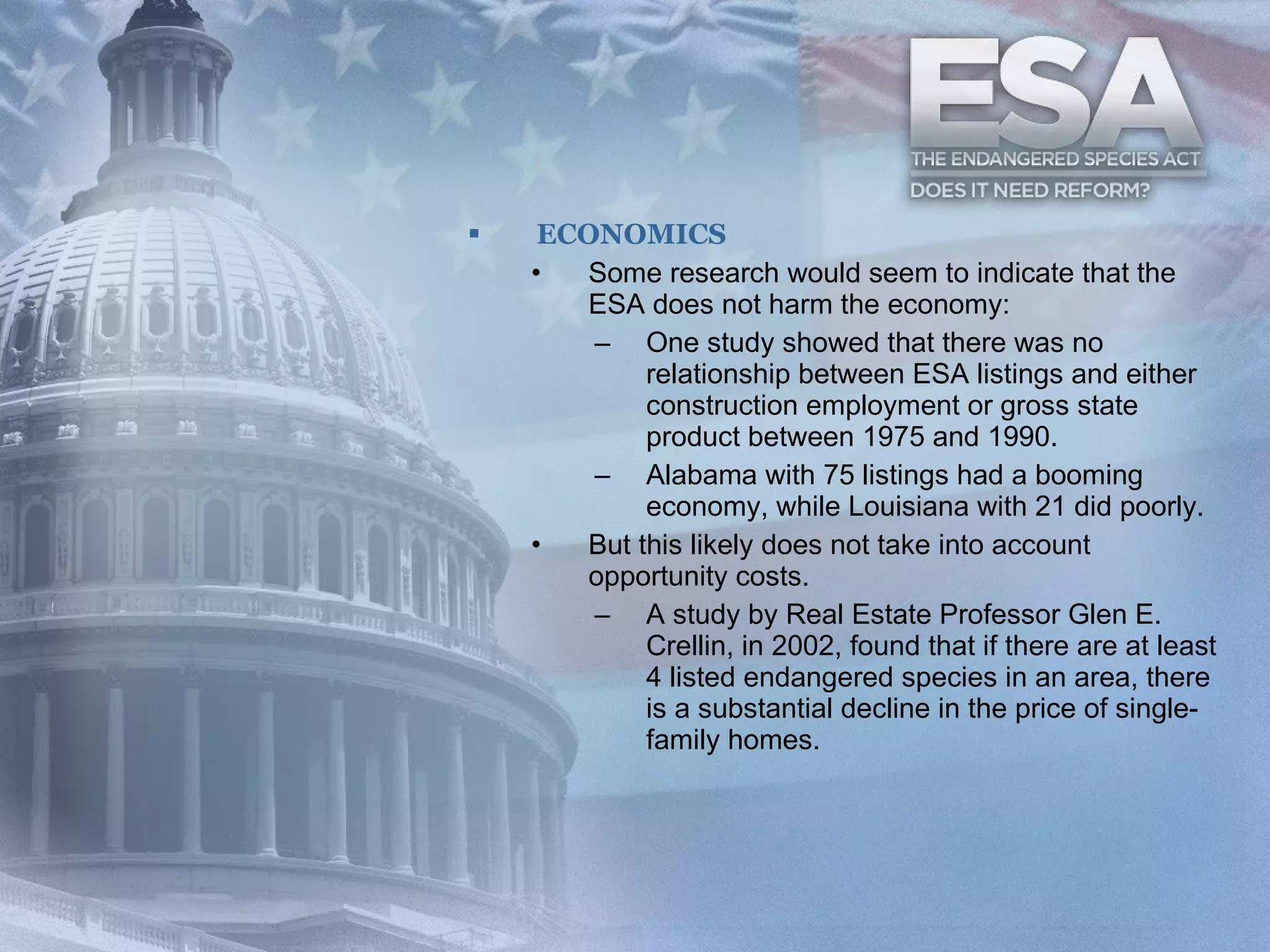 ECONOMICS Some research would seem to indicate that the ESA does not harm the economy:  One study showed that there was no relationship between ESA listings and either construction employment or gross state product between 1975 and 1990.  Alabama with 75 listings had a booming economy, while Louisiana with 21 did poorly.   But this likely does not take into account opportunity costs.  A study by Real Estate Professor Glen E. Crellin, in 2002, found that if there are at least 4 listed endangered species in an area, there is a substantial decline in the price of single-family homes.  