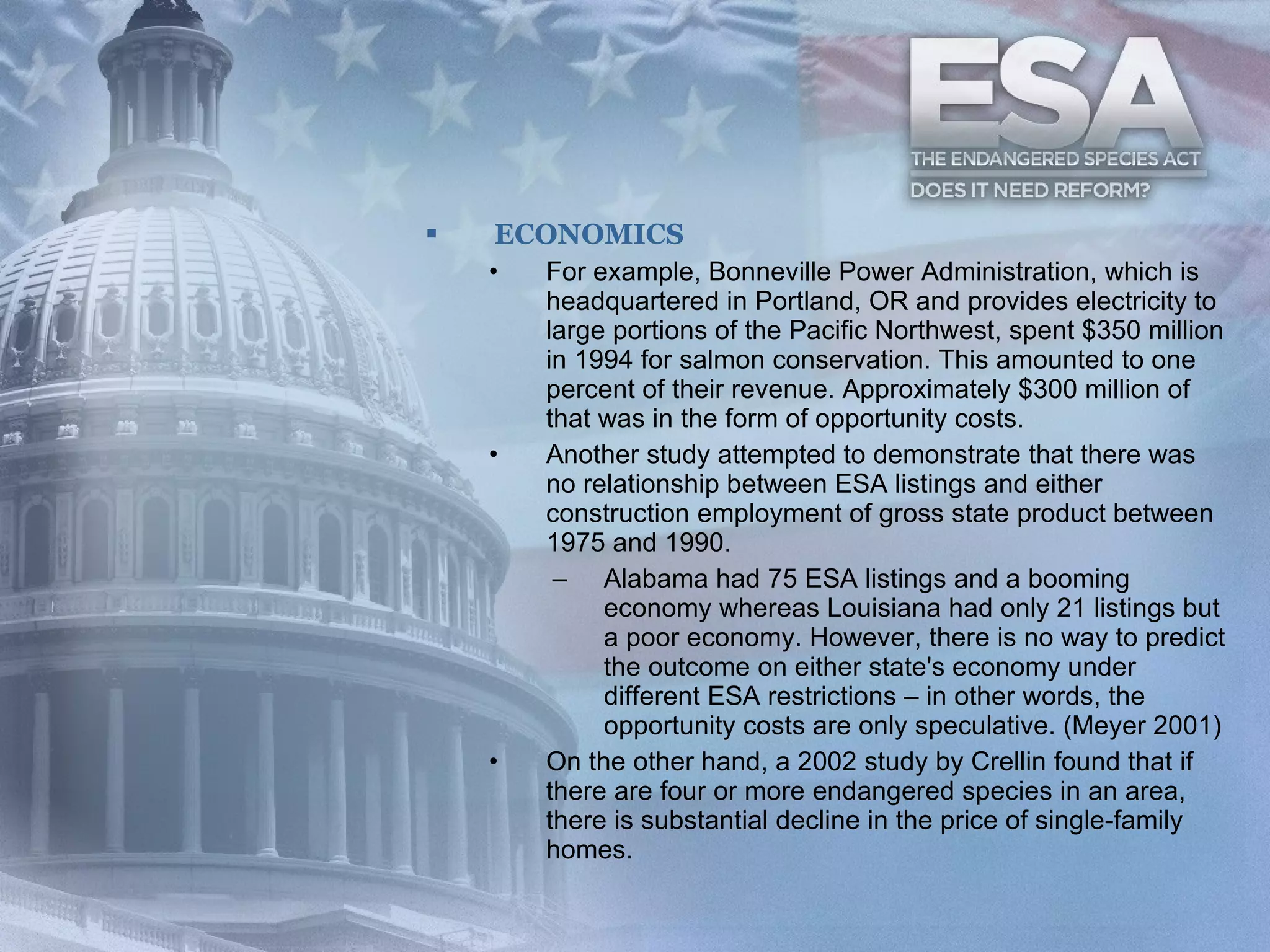 ECONOMICS For example, Bonneville Power Administration, which is headquartered in Portland, OR and provides electricity to large portions of the Pacific Northwest, spent $350 million in 1994 for salmon conservation. This amounted to one percent of their revenue. Approximately $300 million of that was in the form of opportunity costs.  Another study attempted to demonstrate that there was no relationship between ESA listings and either construction employment of gross state product between 1975 and 1990.  Alabama had 75 ESA listings and a booming economy whereas Louisiana had only 21 listings but a poor economy. However, there is no way to predict the outcome on either state's economy under different ESA restrictions – in other words, the opportunity costs are only speculative. (Meyer 2001)  On the other hand, a 2002 study by Crellin found that if there are four or more endangered species in an area, there is substantial decline in the price of single-family homes.  