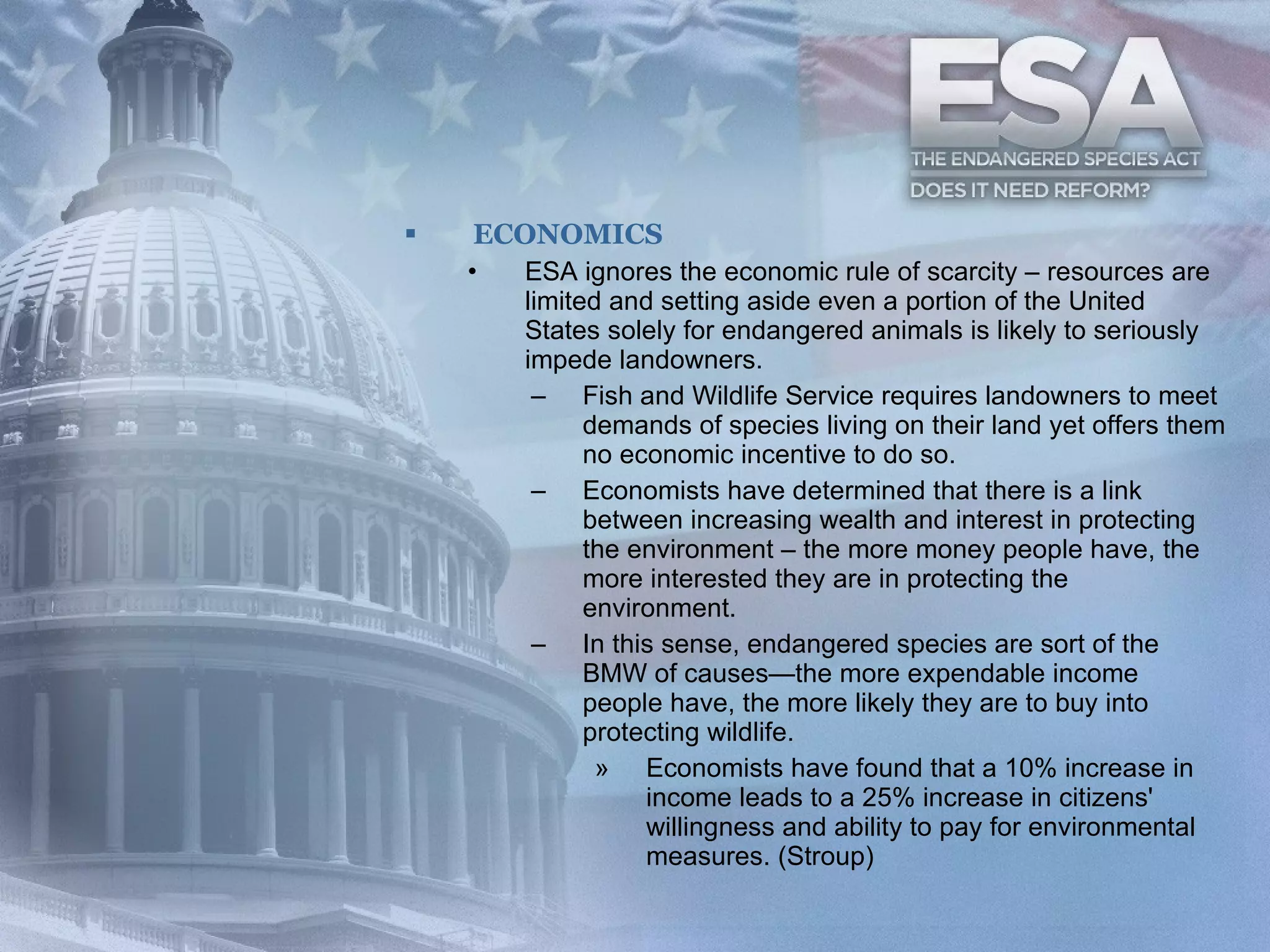 ECONOMICS ESA ignores the economic rule of scarcity – resources are limited and setting aside even a portion of the United States solely for endangered animals is likely to seriously impede landowners.  Fish and Wildlife Service requires landowners to meet demands of species living on their land yet offers them no economic incentive to do so.  Economists have determined that there is a link between increasing wealth and interest in protecting the environment – the more money people have, the more interested they are in protecting the environment.  In this sense, endangered species are sort of the BMW of causes—the more expendable income people have, the more likely they are to buy into protecting wildlife.  Economists have found that a 10% increase in income leads to a 25% increase in citizens' willingness and ability to pay for environmental measures. (Stroup)  