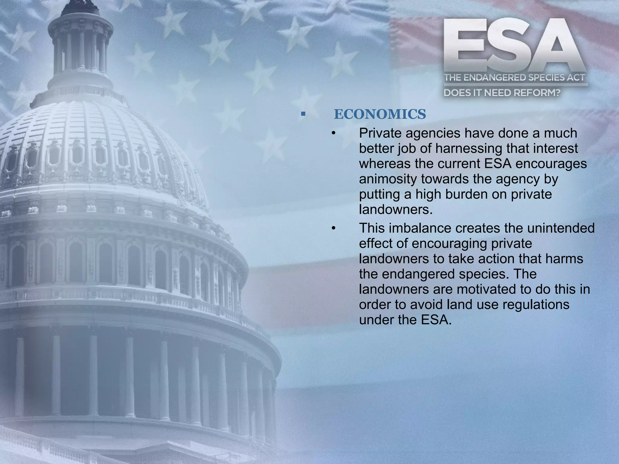 ECONOMICS Private agencies have done a much better job of harnessing that interest whereas the current ESA encourages animosity towards the agency by putting a high burden on private landowners.  This imbalance creates the unintended effect of encouraging private landowners to take action that harms the endangered species. The landowners are motivated to do this in order to avoid land use regulations under the ESA.  