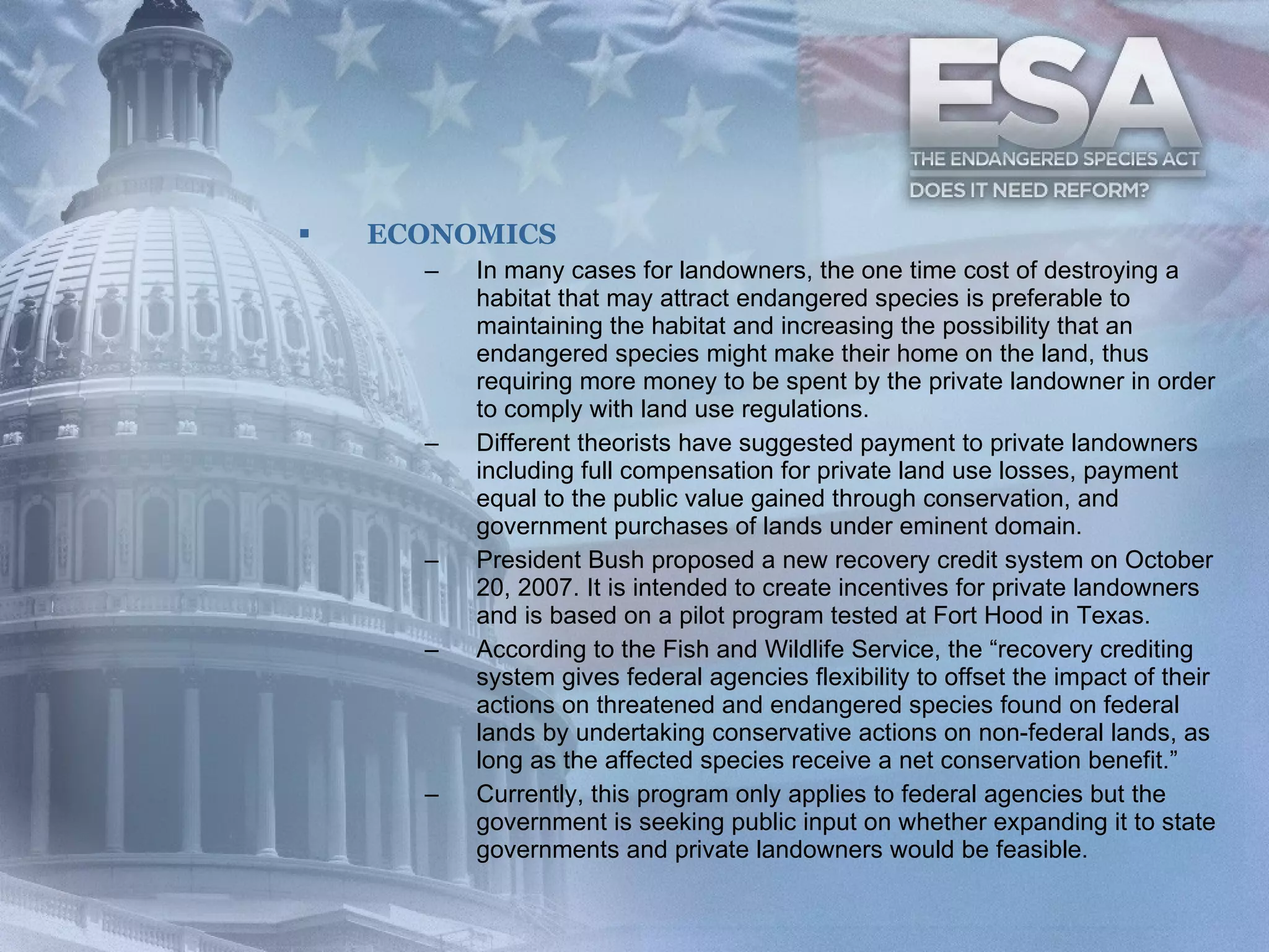 ECONOMICS In many cases for landowners, the one time cost of destroying a habitat that may attract endangered species is preferable to maintaining the habitat and increasing the possibility that an endangered species might make their home on the land, thus requiring more money to be spent by the private landowner in order to comply with land use regulations.  Different theorists have suggested payment to private landowners including full compensation for private land use losses, payment equal to the public value gained through conservation, and government purchases of lands under eminent domain.  President Bush proposed a new recovery credit system on October 20, 2007. It is intended to create incentives for private landowners and is based on a pilot program tested at Fort Hood in Texas.  According to the Fish and Wildlife Service, the “recovery crediting system gives federal agencies flexibility to offset the impact of their actions on threatened and endangered species found on federal lands by undertaking conservative actions on non-federal lands, as long as the affected species receive a net conservation benefit.”  Currently, this program only applies to federal agencies but the government is seeking public input on whether expanding it to state governments and private landowners would be feasible.  