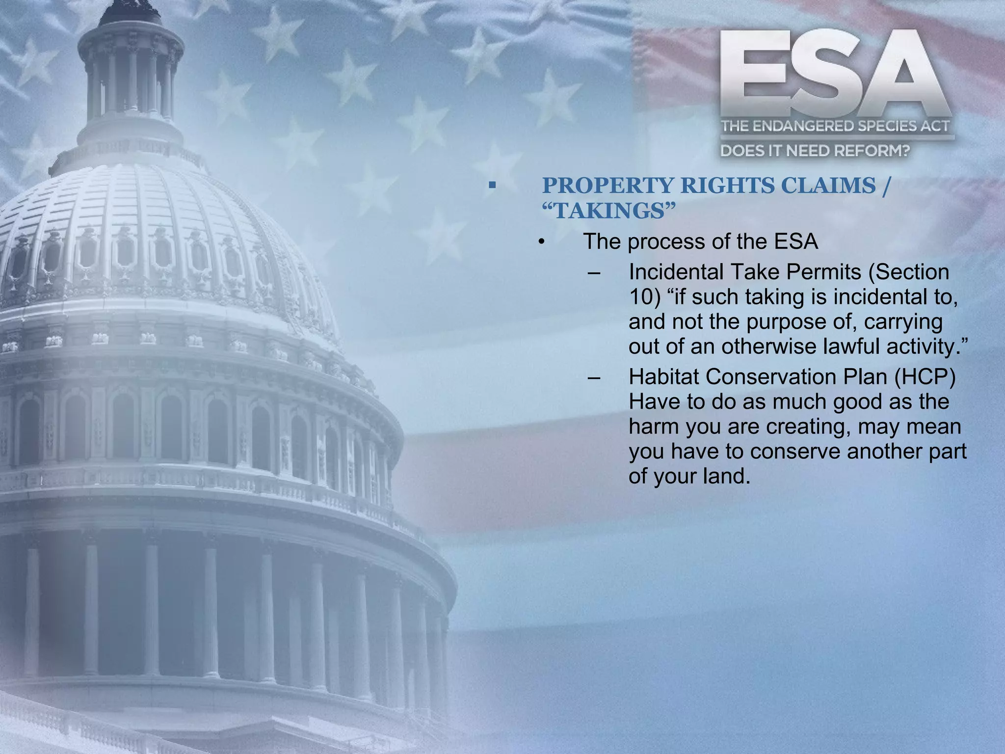 PROPERTY RIGHTS CLAIMS / “TAKINGS” The process of the ESA  Incidental Take Permits (Section 10) “if such taking is incidental to, and not the purpose of, carrying out of an otherwise lawful activity.”  Habitat Conservation Plan (HCP) Have to do as much good as the harm you are creating, may mean you have to conserve another part of your land.  
