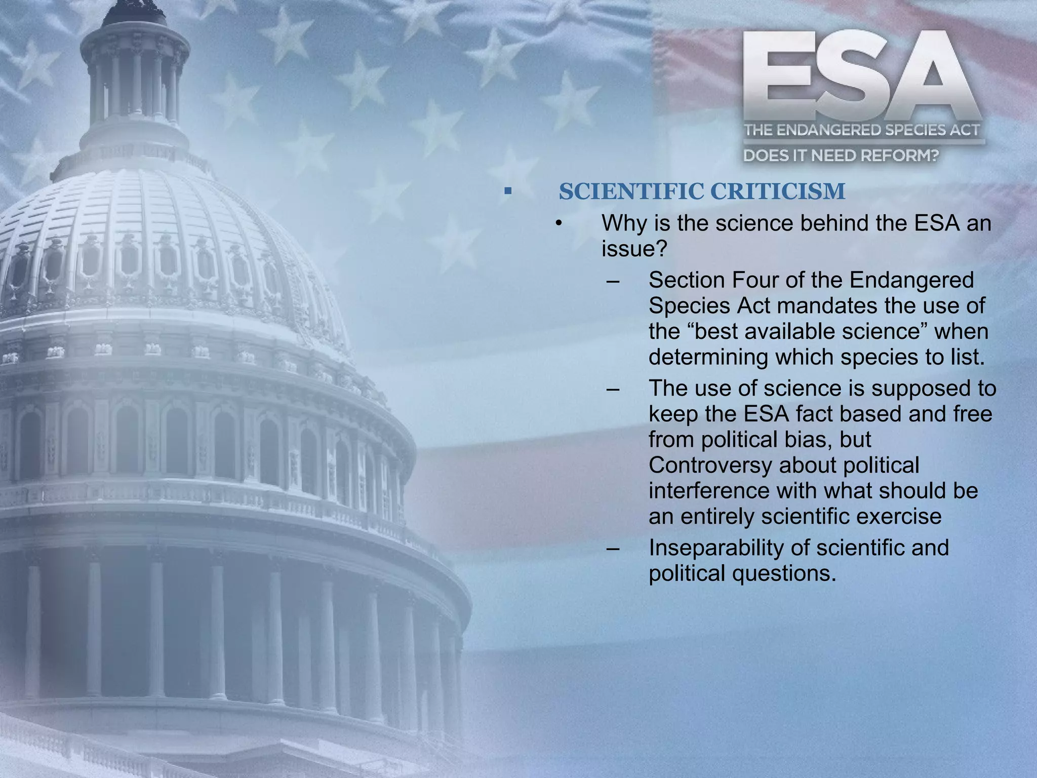 SCIENTIFIC CRITICISM Why is the science behind the ESA an issue? Section Four of the Endangered Species Act mandates the use of the “best available science” when determining which species to list.  The use of science is supposed to keep the ESA fact based and free from political bias, but Controversy about political interference with what should be an entirely scientific exercise  Inseparability of scientific and political questions.  