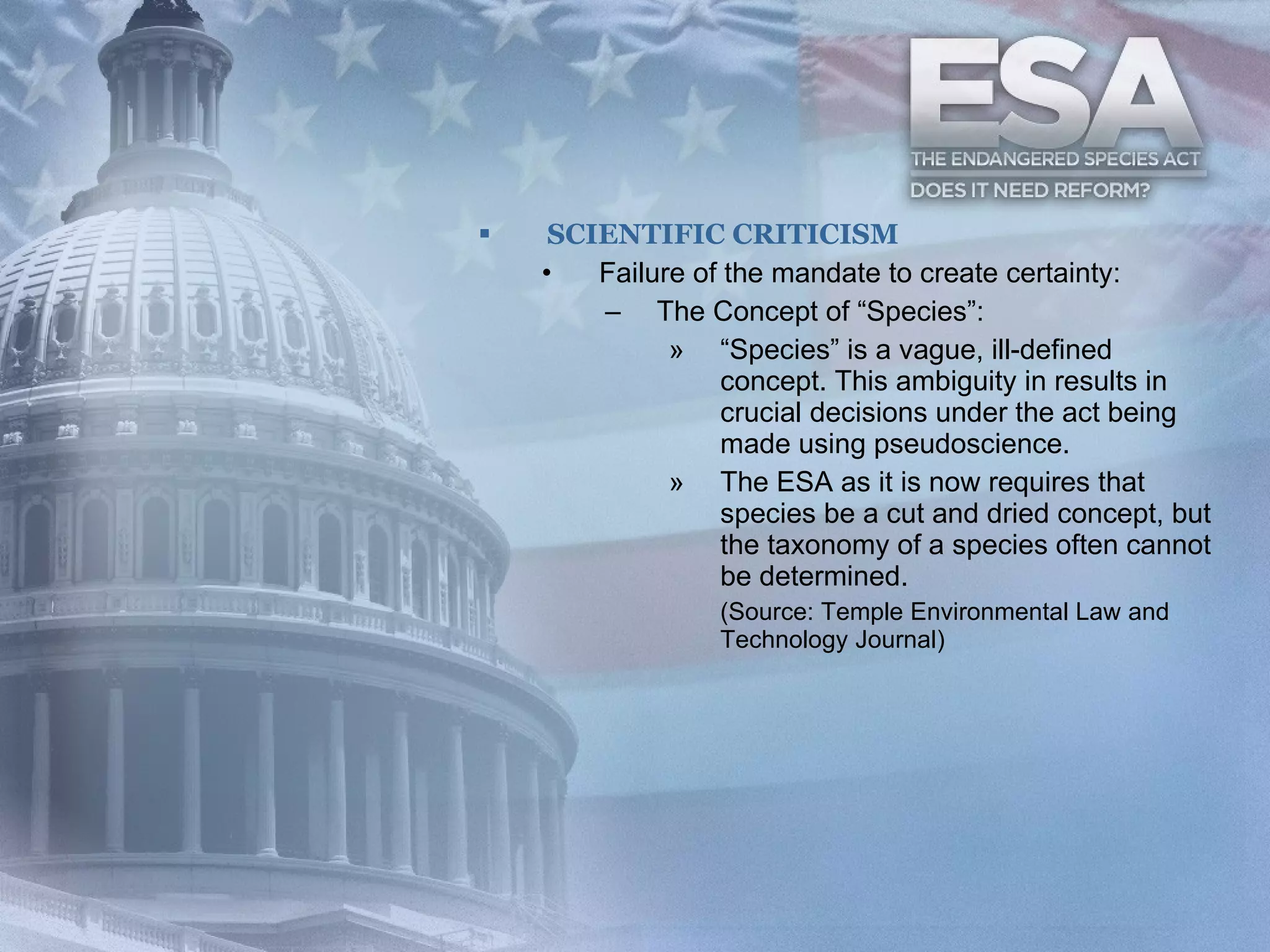 SCIENTIFIC CRITICISM Failure of the mandate to create certainty:  The Concept of “Species”: “ Species” is a vague, ill-defined concept. This ambiguity in results in crucial decisions under the act being made using pseudoscience.  The ESA as it is now requires that species be a cut and dried concept, but the taxonomy of a species often cannot be determined.  (Source: Temple Environmental Law and Technology Journal) 
