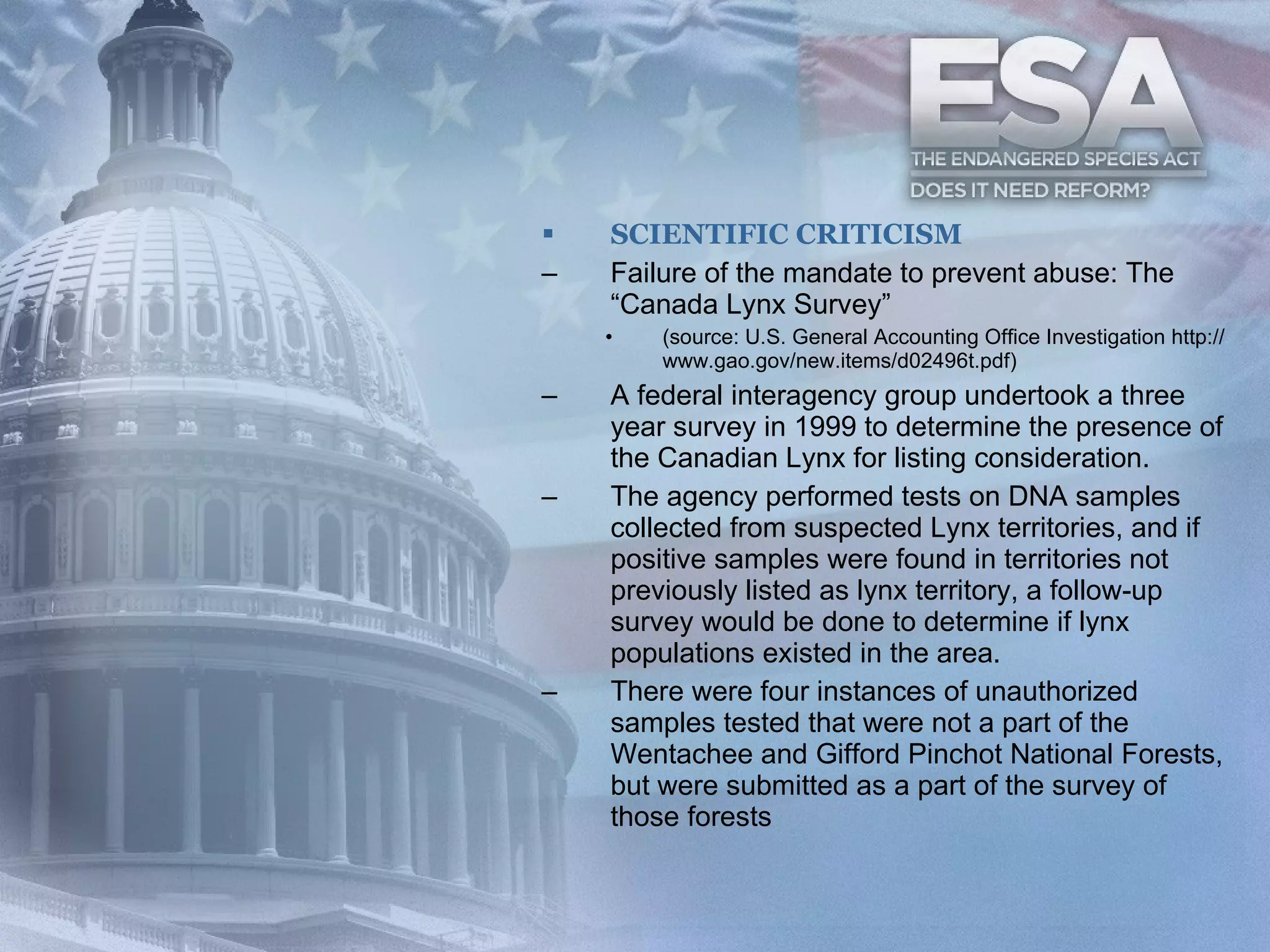 SCIENTIFIC CRITICISM Failure of the mandate to prevent abuse: The “Canada Lynx Survey” (source: U.S. General Accounting Office Investigation http://www.gao.gov/new.items/d02496t.pdf) A federal interagency group undertook a three year survey in 1999 to determine the presence of the Canadian Lynx for listing consideration.  The agency performed tests on DNA samples collected from suspected Lynx territories, and if positive samples were found in territories not previously listed as lynx territory, a follow-up survey would be done to determine if lynx populations existed in the area. There were four instances of unauthorized samples tested that were not a part of the Wentachee and Gifford Pinchot National Forests, but were submitted as a part of the survey of those forests  
