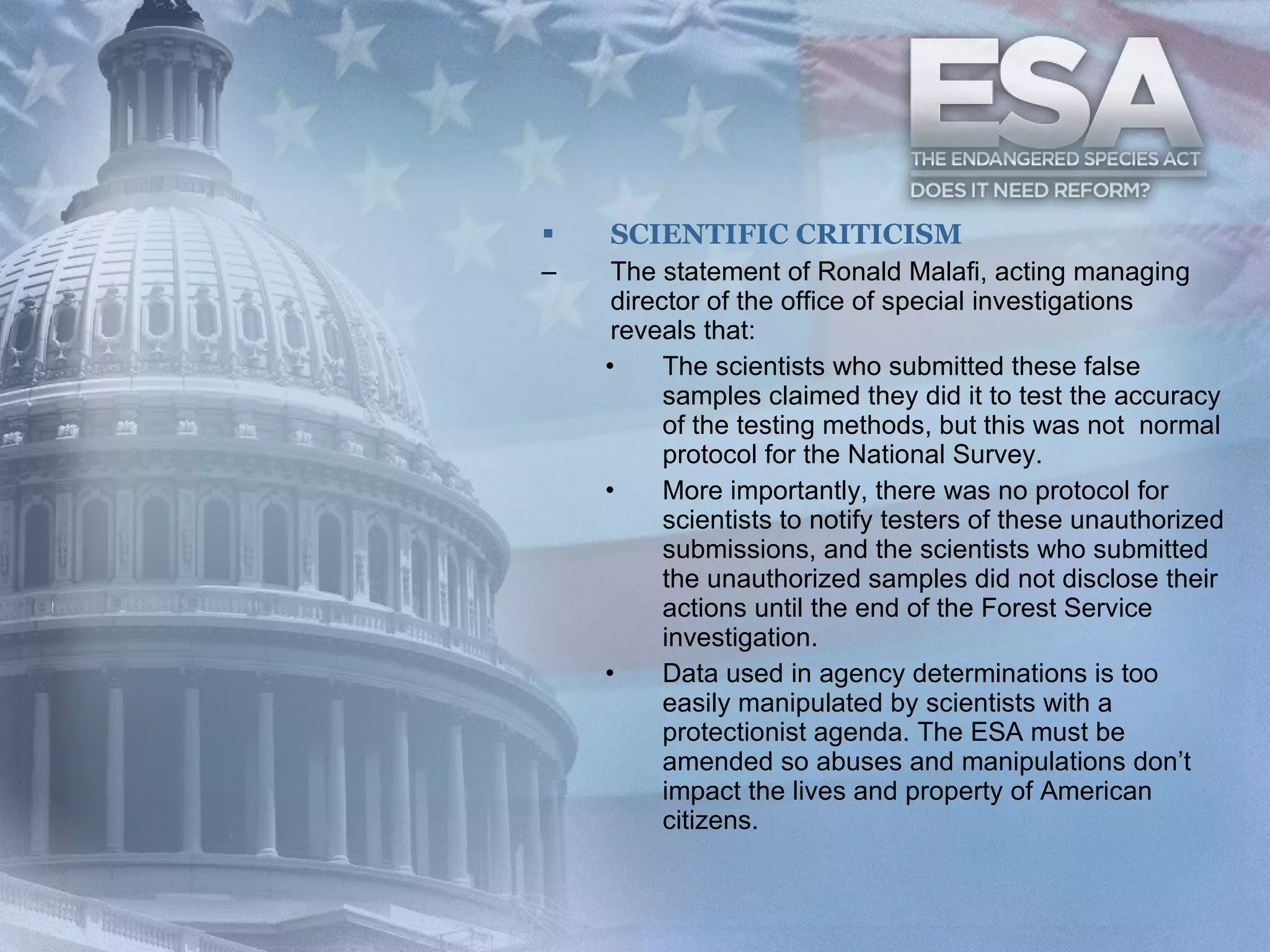 SCIENTIFIC CRITICISM The statement of Ronald Malafi, acting managing director of the office of special investigations reveals that: The scientists who submitted these false samples claimed they did it to test the accuracy of the testing methods, but this was not  normal protocol for the National Survey.  More importantly, there was no protocol for scientists to notify testers of these unauthorized submissions, and the scientists who submitted the unauthorized samples did not disclose their actions until the end of the Forest Service investigation. Data used in agency determinations is too easily manipulated by scientists with a protectionist agenda. The ESA must be amended so abuses and manipulations don’t impact the lives and property of American citizens. 