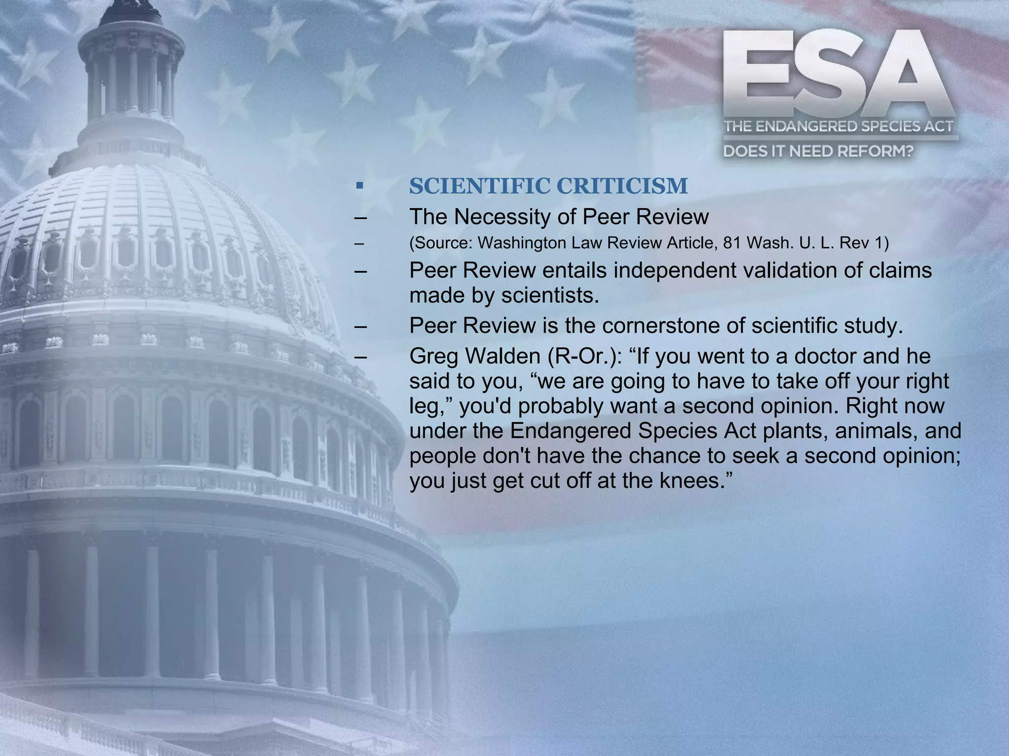 SCIENTIFIC CRITICISM The Necessity of Peer Review (Source: Washington Law Review Article, 81 Wash. U. L. Rev 1) Peer Review entails independent validation of claims made by scientists.  Peer Review is the cornerstone of scientific study.  Greg Walden (R-Or.): “If you went to a doctor and he said to you, “we are going to have to take off your right leg,” you'd probably want a second opinion. Right now under the Endangered Species Act plants, animals, and people don't have the chance to seek a second opinion; you just get cut off at the knees.”  