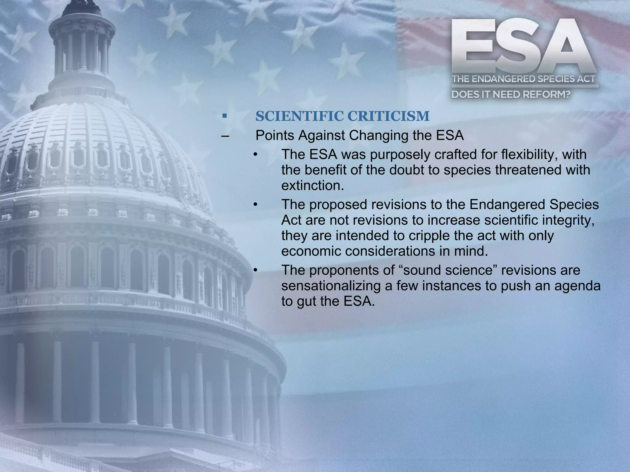 SCIENTIFIC CRITICISM Points Against Changing the ESA The ESA was purposely crafted for flexibility, with the benefit of the doubt to species threatened with extinction.  The proposed revisions to the Endangered Species Act are not revisions to increase scientific integrity, they are intended to cripple the act with only economic considerations in mind.  The proponents of “sound science” revisions are sensationalizing a few instances to push an agenda to gut the ESA.  