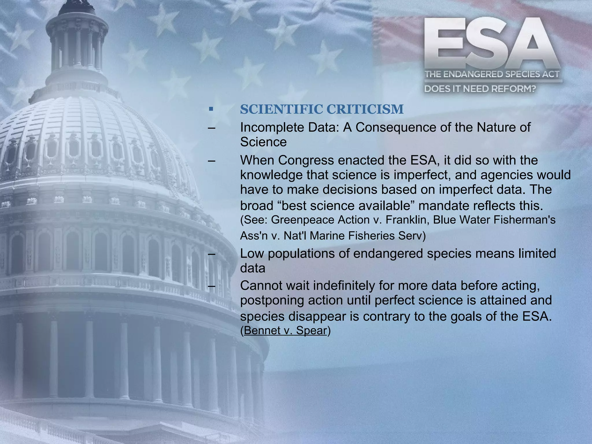 SCIENTIFIC CRITICISM Incomplete Data: A Consequence of the Nature of Science  When Congress enacted the ESA, it did so with the knowledge that science is imperfect, and agencies would have to make decisions based on imperfect data. The broad “best science available” mandate reflects this.   (See: Greenpeace Action v. Franklin, Blue Water Fisherman's Ass'n v. Nat'l Marine Fisheries Serv)   Low populations of endangered species means limited data  Cannot wait indefinitely for more data before acting, postponing action until perfect science is attained and species disappear is contrary to the goals of the ESA.   ( Bennet v. Spear )  