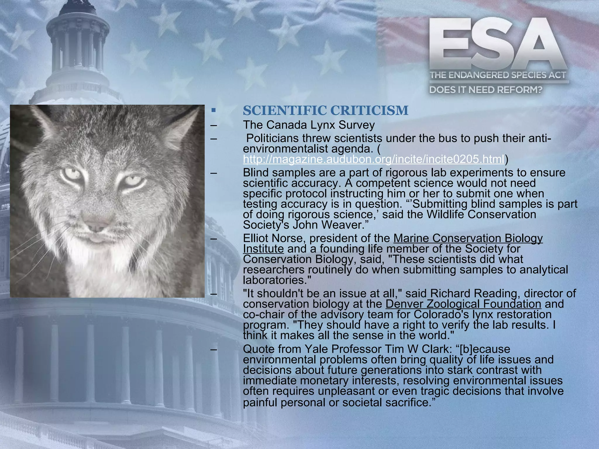 SCIENTIFIC CRITICISM The Canada Lynx Survey   Politicians threw scientists under the bus to push their anti- environmentalist agenda. ( http://magazine.audubon.org/incite/incite0205.html )  Blind samples are a part of rigorous lab experiments to ensure scientific accuracy. A competent science would not need specific protocol instructing him or her to submit one when testing accuracy is in question. “’Submitting blind samples is part of doing rigorous science,’ said the Wildlife Conservation Society's John Weaver.”  Elliot Norse, president of the  Marine Conservation Biology Institute  and a founding life member of the Society for Conservation Biology, said, "These scientists did what researchers routinely do when submitting samples to analytical laboratories."  "It shouldn't be an issue at all," said Richard Reading, director of conservation biology at the  Denver Zoological Foundation  and co-chair of the advisory team for Colorado's lynx restoration program. "They should have a right to verify the lab results. I think it makes all the sense in the world."  Quote from Yale Professor Tim W Clark: “[b]ecause environmental problems often bring quality of life issues and decisions about future generations into stark contrast with immediate monetary interests, resolving environmental issues often requires unpleasant or even tragic decisions that involve painful personal or societal sacrifice.”    