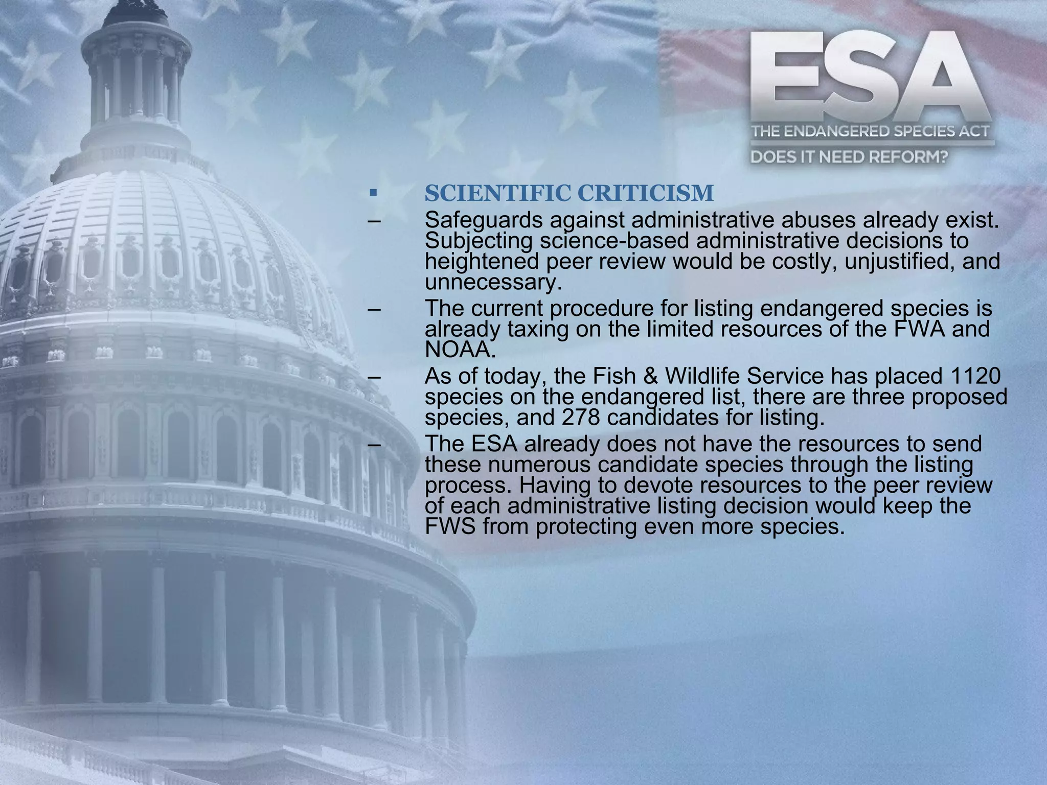 SCIENTIFIC CRITICISM Safeguards against administrative abuses already exist. Subjecting science-based administrative decisions to heightened peer review would be costly, unjustified, and unnecessary. The current procedure for listing endangered species is already taxing on the limited resources of the FWA and NOAA.  As of today, the Fish & Wildlife Service has placed 1120 species on the endangered list, there are three proposed species, and 278 candidates for listing. The ESA already does not have the resources to send these numerous candidate species through the listing process. Having to devote resources to the peer review of each administrative listing decision would keep the FWS from protecting even more species.  