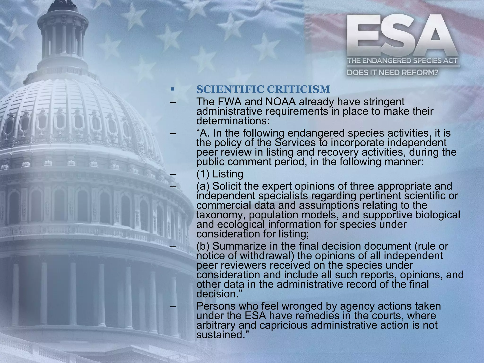 SCIENTIFIC CRITICISM The FWA and NOAA already have stringent administrative requirements in place to make their determinations:  “ A. In the following endangered species activities, it is the policy of the Services to incorporate independent peer review in listing and recovery activities, during the public comment period, in the following manner:  (1) Listing  (a) Solicit the expert opinions of three appropriate and independent specialists regarding pertinent scientific or commercial data and assumptions relating to the taxonomy, population models, and supportive biological and ecological information for species under consideration for listing;  (b) Summarize in the final decision document (rule or notice of withdrawal) the opinions of all independent peer reviewers received on the species under consideration and include all such reports, opinions, and other data in the administrative record of the final decision.”  Persons who feel wronged by agency actions taken under the ESA have remedies in the courts, where arbitrary and capricious administrative action is not sustained." 