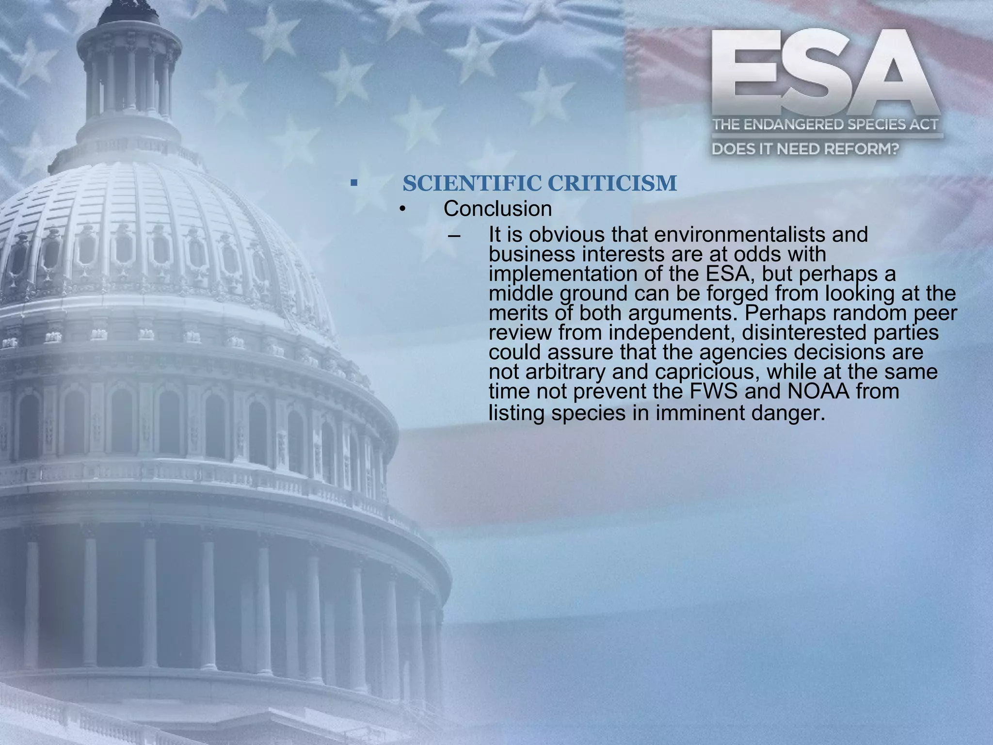 SCIENTIFIC CRITICISM Conclusion It is obvious that environmentalists and business interests are at odds with implementation of the ESA, but perhaps a middle ground can be forged from looking at the merits of both arguments. Perhaps random peer review from independent, disinterested parties could assure that the agencies decisions are not arbitrary and capricious, while at the same time not prevent the FWS and NOAA from listing species in imminent danger.   