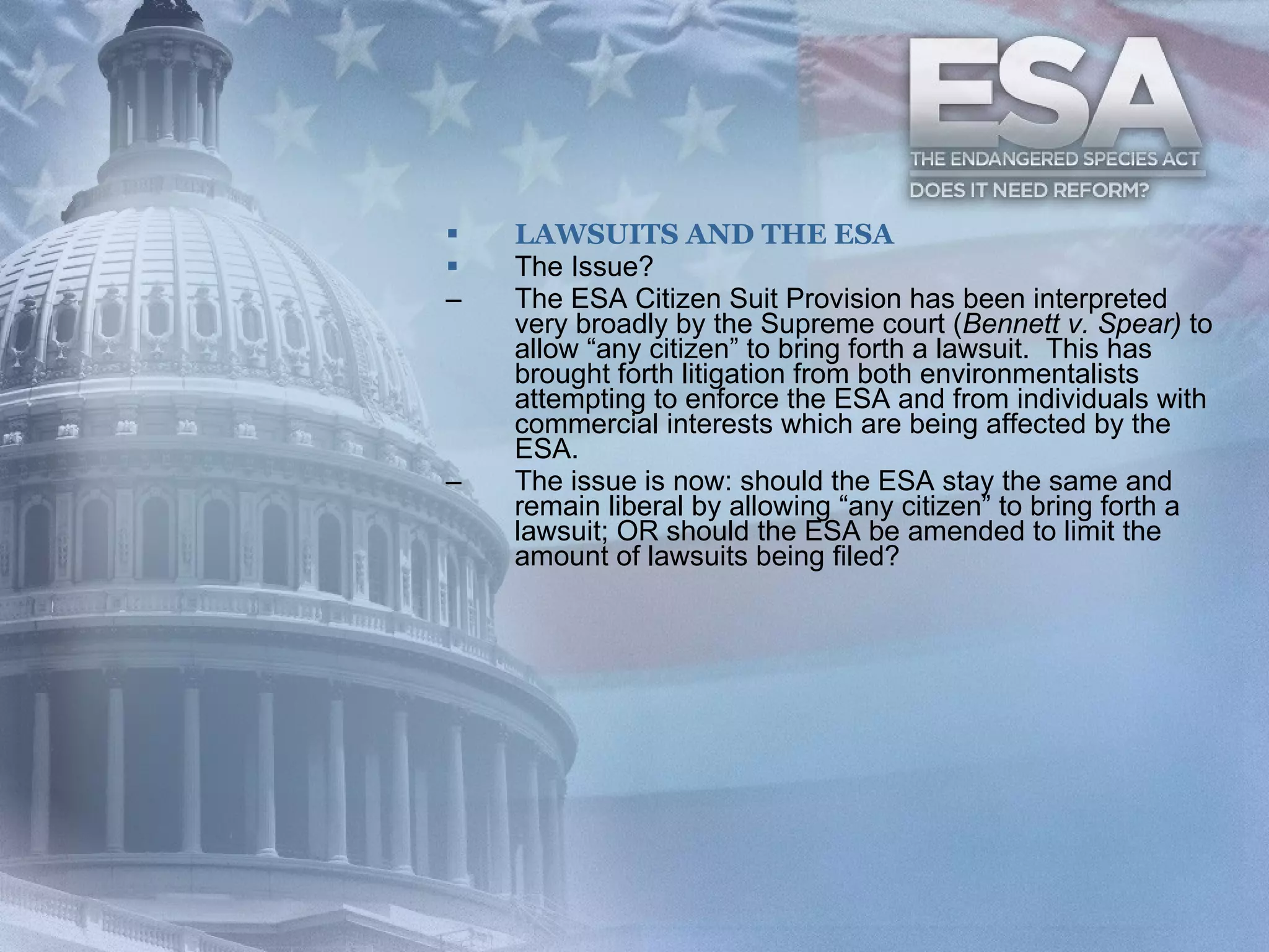 LAWSUITS AND THE ESA The Issue? The ESA Citizen Suit Provision has been interpreted very broadly by the Supreme court ( Bennett v. Spear)  to allow “any citizen” to bring forth a lawsuit.   This has brought forth litigation from both environmentalists attempting to enforce the ESA and from individuals with commercial interests which are being affected by the ESA. The issue is now: should the ESA stay the same and remain liberal by allowing “any citizen” to bring forth a lawsuit; OR should the ESA be amended to limit the amount of lawsuits being filed? 