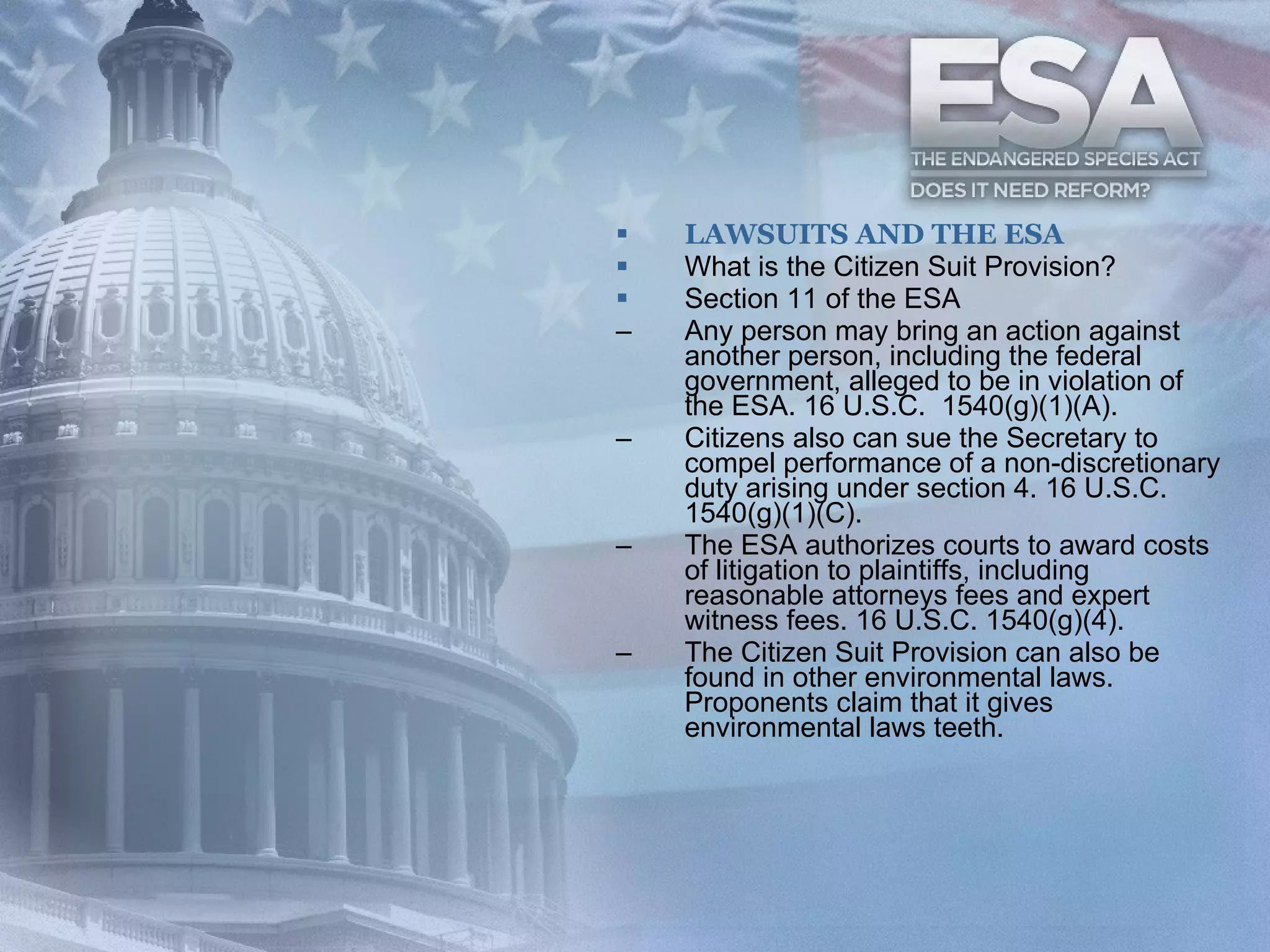 LAWSUITS AND THE ESA What is the Citizen Suit Provision? Section 11 of the ESA Any person may bring an action against another person, including the federal government, alleged to be in violation of the ESA. 16 U.S.C.  1540(g)(1)(A).  Citizens also can sue the Secretary to compel performance of a non-discretionary duty arising under section 4. 16 U.S.C. 1540(g)(1)(C).  The ESA authorizes courts to award costs of litigation to plaintiffs, including reasonable attorneys fees and expert witness fees. 16 U.S.C. 1540(g)(4). The Citizen Suit Provision can also be found in other environmental laws.  Proponents claim that it gives environmental laws teeth. 