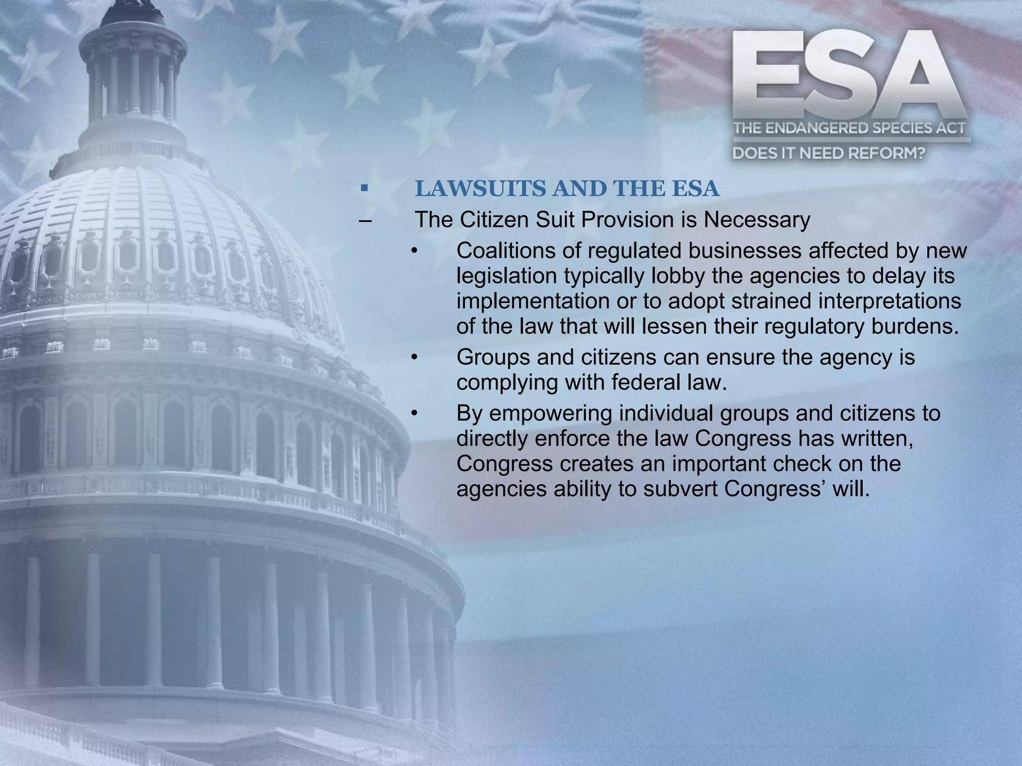 LAWSUITS AND THE ESA The Citizen Suit Provision is Necessary Coalitions of regulated businesses affected by new legislation typically lobby the agencies to delay its implementation or to adopt strained interpretations of the law that will lessen their regulatory burdens. Groups and citizens can ensure the agency is complying with federal law. By empowering individual groups and citizens to directly enforce the law Congress has written, Congress creates an important check on the agencies ability to subvert Congress’ will. 