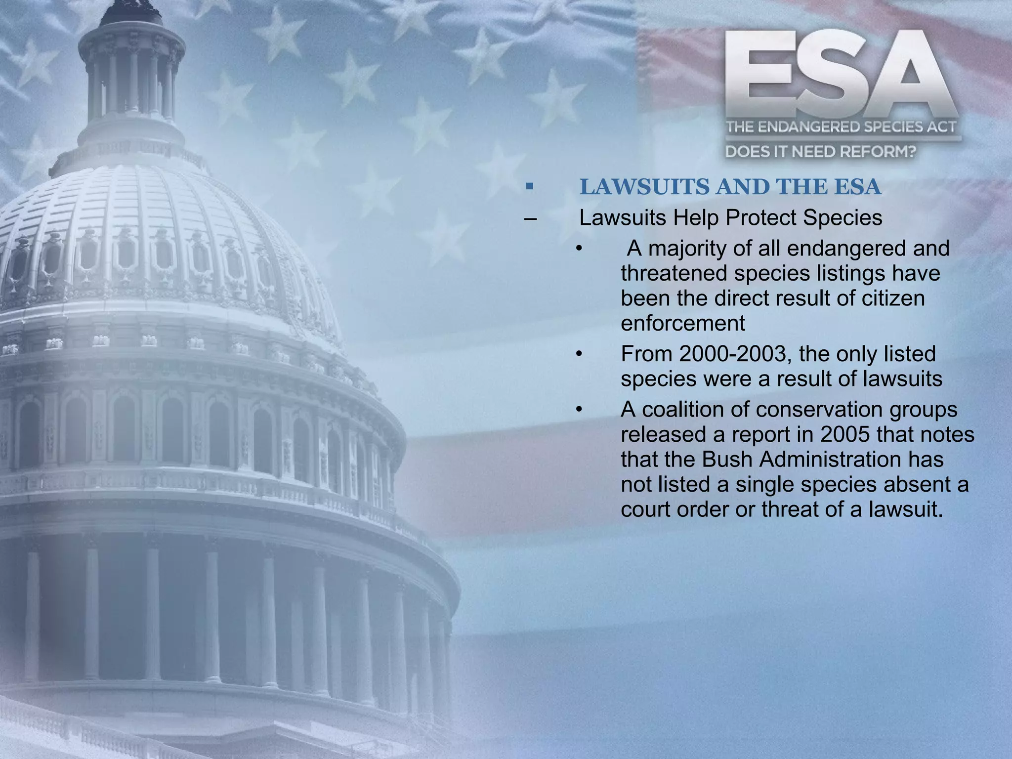 LAWSUITS AND THE ESA Lawsuits Help Protect Species A majority of all endangered and threatened species listings have been the direct result of citizen enforcement From 2000-2003, the only listed species were a result of lawsuits A coalition of conservation groups released a report in 2005 that notes that the Bush Administration has not listed a single species absent a court order or threat of a lawsuit. 