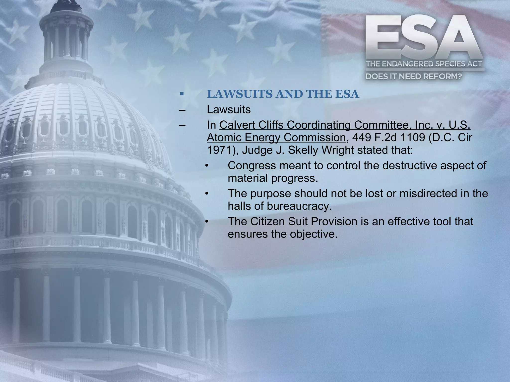 LAWSUITS AND THE ESA Lawsuits In  Calvert Cliffs Coordinating Committee, Inc. v. U.S. Atomic Energy Commission , 449 F.2d 1109 (D.C. Cir 1971), Judge J. Skelly Wright stated that: Congress meant to control the destructive aspect of material progress. The purpose should not be lost or misdirected in the halls of bureaucracy. The Citizen Suit Provision is an effective tool that ensures the objective. 