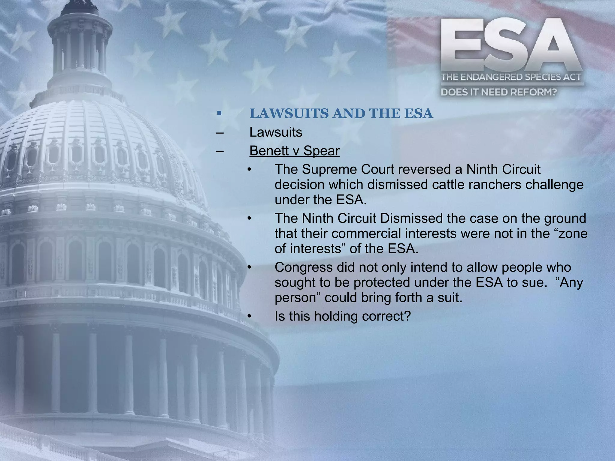 LAWSUITS AND THE ESA Lawsuits Benett v Spear The Supreme Court reversed a Ninth Circuit decision which dismissed cattle ranchers challenge under the ESA. The Ninth Circuit Dismissed the case on the ground that their commercial interests were not in the “zone of interests” of the ESA. Congress did not only intend to allow people who sought to be protected under the ESA to sue.  “Any person” could bring forth a suit.  Is this holding correct? 
