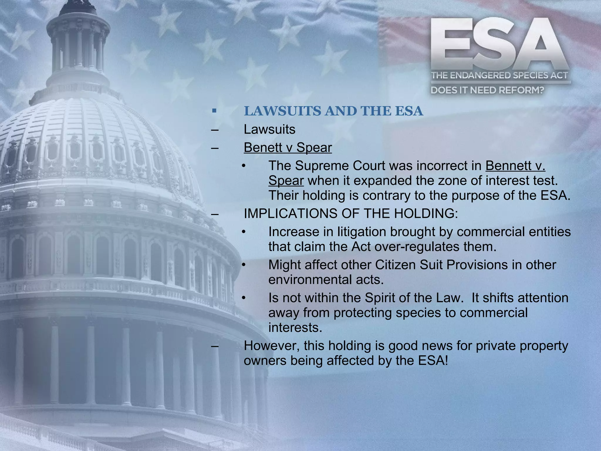 LAWSUITS AND THE ESA Lawsuits Benett v Spear The Supreme Court was incorrect in  Bennett v. Spear  when it expanded the zone of interest test. Their holding is contrary to the purpose of the ESA. IMPLICATIONS OF THE HOLDING: Increase in litigation brought by commercial entities that claim the Act over-regulates them.  Might affect other Citizen Suit Provisions in other environmental acts. Is not within the Spirit of the Law.  It shifts attention away from protecting species to commercial interests. However, this holding is good news for private property owners being affected by the ESA! 