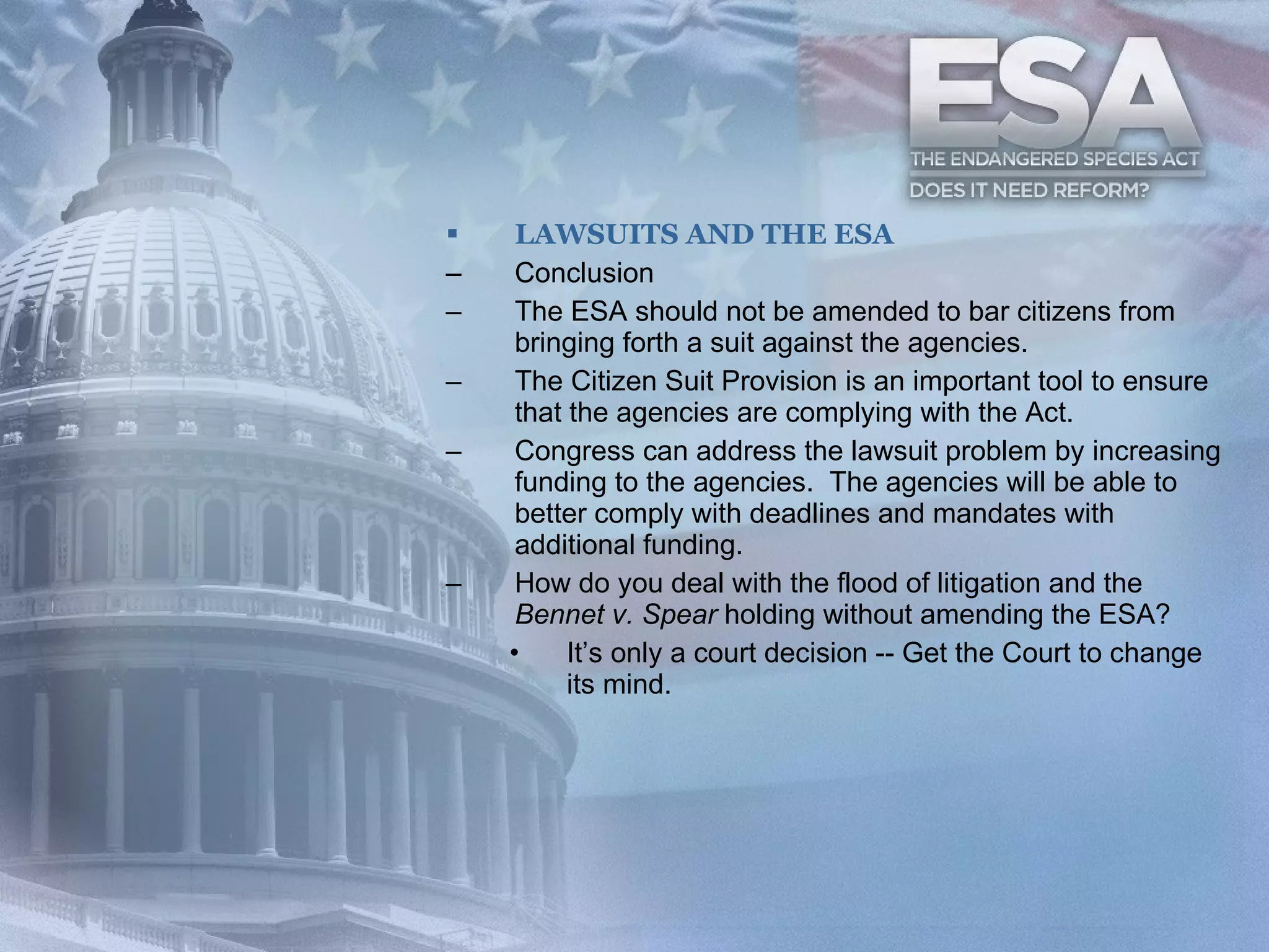 LAWSUITS AND THE ESA Conclusion The ESA should not be amended to bar citizens from bringing forth a suit against the agencies. The Citizen Suit Provision is an important tool to ensure that the agencies are complying with the Act. Congress can address the lawsuit problem by increasing funding to the agencies.  The agencies will be able to better comply with deadlines and mandates with additional funding. How do you deal with the flood of litigation and the  Bennet v. Spear  holding without amending the ESA? It’s only a court decision -- Get the Court to change its mind. 