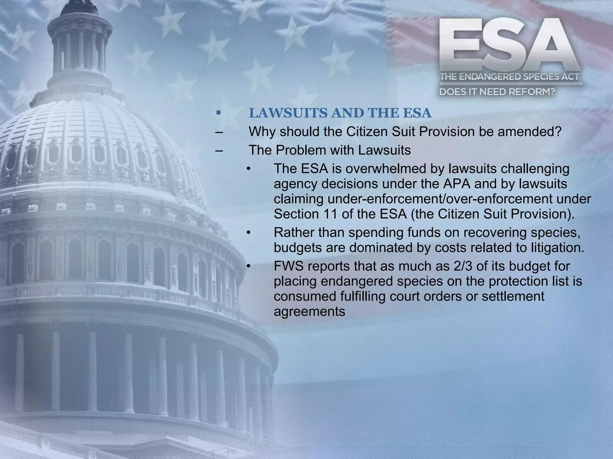 LAWSUITS AND THE ESA Why should the Citizen Suit Provision be amended?  The Problem with Lawsuits The ESA is overwhelmed by lawsuits challenging agency decisions under the APA and by lawsuits claiming under-enforcement/over-enforcement under Section 11 of the ESA (the Citizen Suit Provision). Rather than spending funds on recovering species, budgets are dominated by costs related to litigation. FWS reports that as much as 2/3 of its budget for placing endangered species on the protection list is consumed fulfilling court orders or settlement agreements 