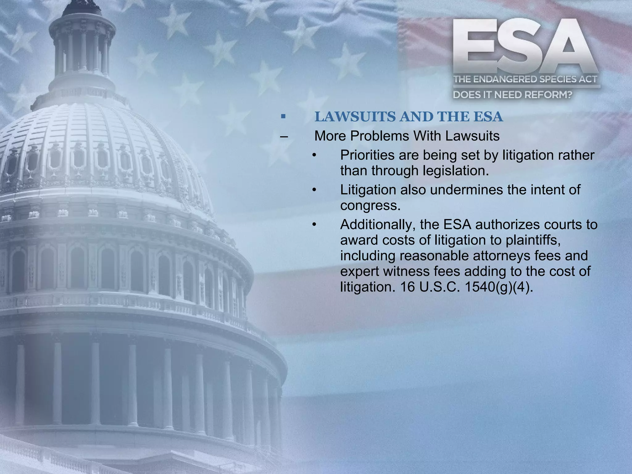 LAWSUITS AND THE ESA More Problems With Lawsuits Priorities are being set by litigation rather than through legislation. Litigation also undermines the intent of congress. Additionally, the ESA authorizes courts to award costs of litigation to plaintiffs, including reasonable attorneys fees and expert witness fees adding to the cost of litigation. 16 U.S.C. 1540(g)(4). 