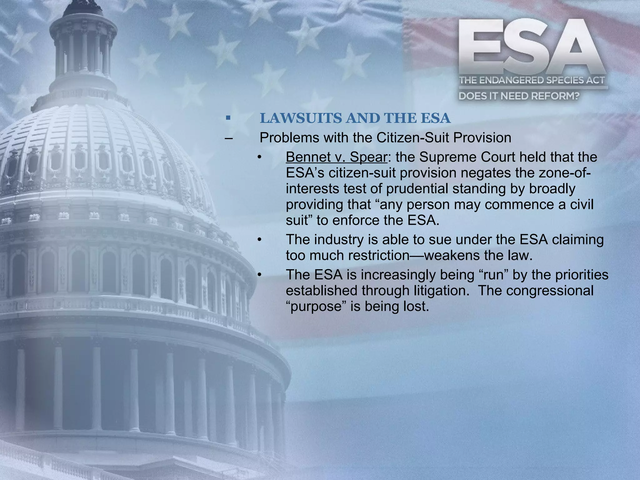 LAWSUITS AND THE ESA Problems with the Citizen-Suit Provision Bennet v. Spear : the Supreme Court held that the ESA’s citizen-suit provision negates the zone-of-interests test of prudential standing by broadly providing that “any person may commence a civil suit” to enforce the ESA. The industry is able to sue under the ESA claiming too much restriction—weakens the law. The ESA is increasingly being “run” by the priorities established through litigation.  The congressional “purpose” is being lost. 