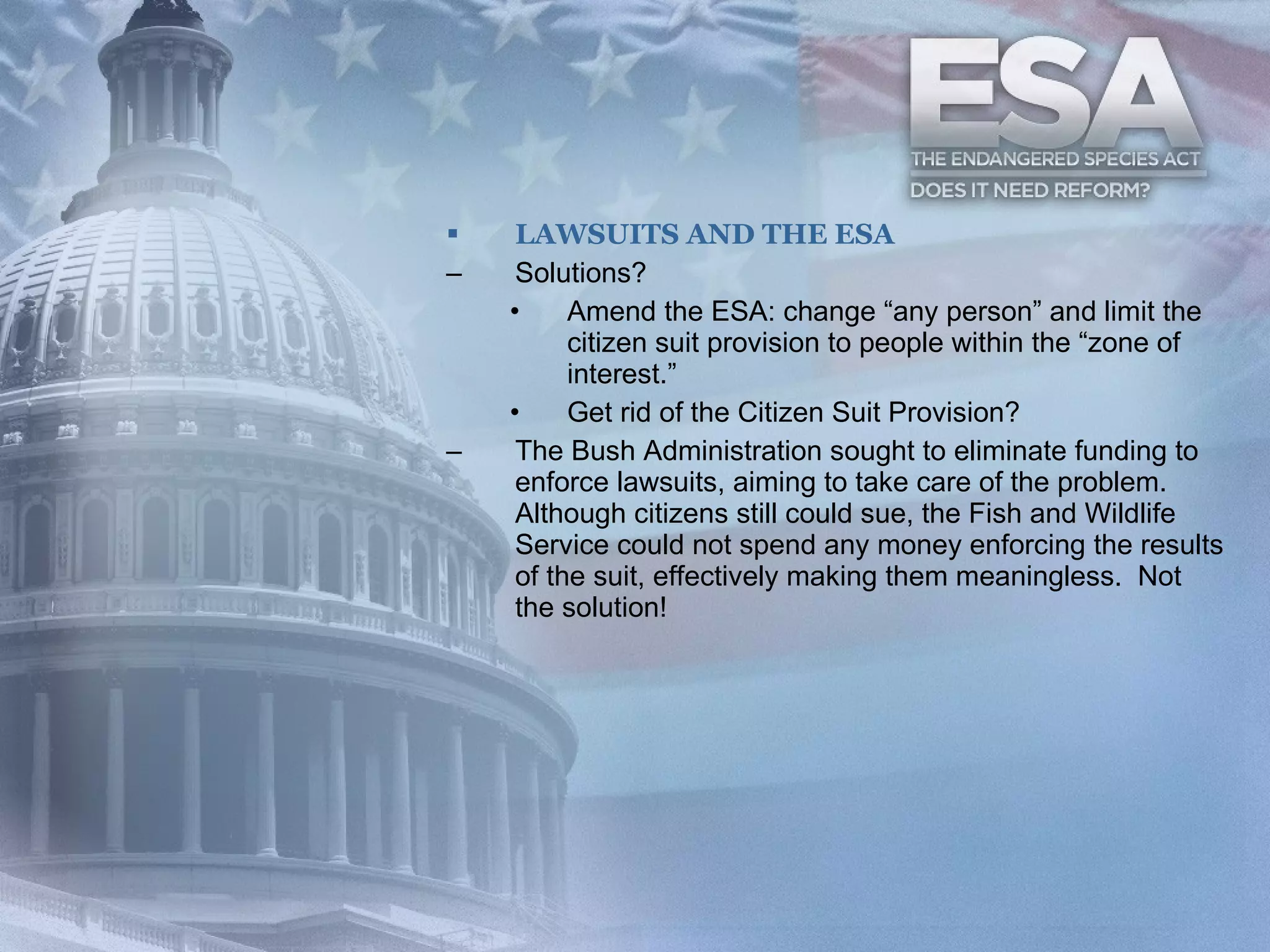 LAWSUITS AND THE ESA Solutions? Amend the ESA: change “any person” and limit the citizen suit provision to people within the “zone of interest.” Get rid of the Citizen Suit Provision? The Bush Administration sought to eliminate funding to enforce lawsuits, aiming to take care of the problem. Although citizens still could sue, the Fish and Wildlife Service could not spend any money enforcing the results of the suit, effectively making them meaningless.  Not the solution! 