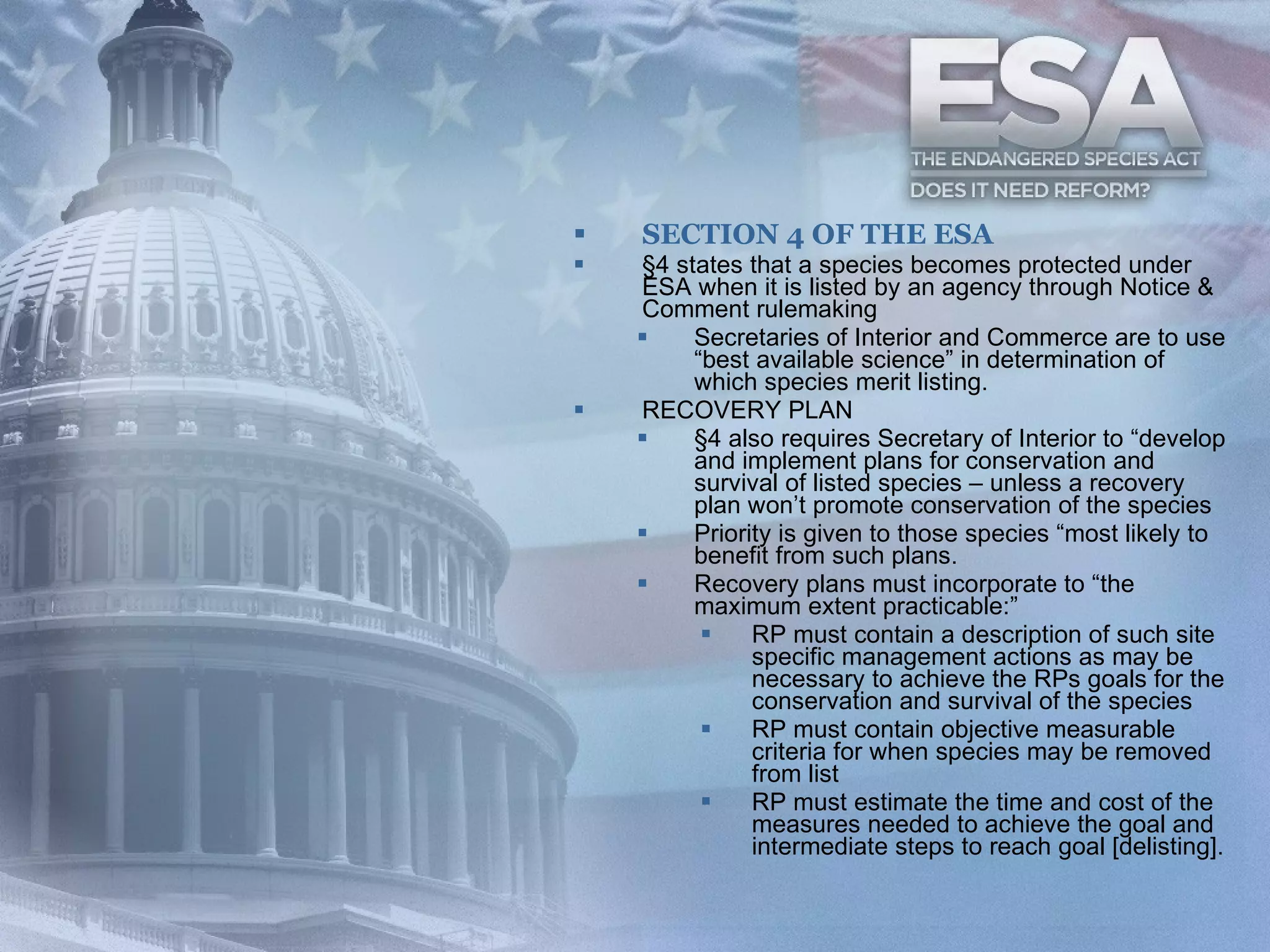 SECTION 4 OF THE ESA §4 states that a species becomes protected under ESA when it is listed by an agency through Notice & Comment rulemaking  Secretaries of Interior and Commerce are to use “best available science” in determination of which species merit listing. RECOVERY PLAN §4 also requires Secretary of Interior to “develop and implement plans for conservation and survival of listed species – unless a recovery plan won’t promote conservation of the species Priority is given to those species “most likely to benefit from such plans. Recovery plans must incorporate to “the maximum extent practicable:” RP must contain a description of such site specific management actions as may be necessary to achieve the RPs goals for the conservation and survival of the species RP must contain objective measurable criteria for when species may be removed from list RP must estimate the time and cost of the measures needed to achieve the goal and intermediate steps to reach goal [delisting]. 