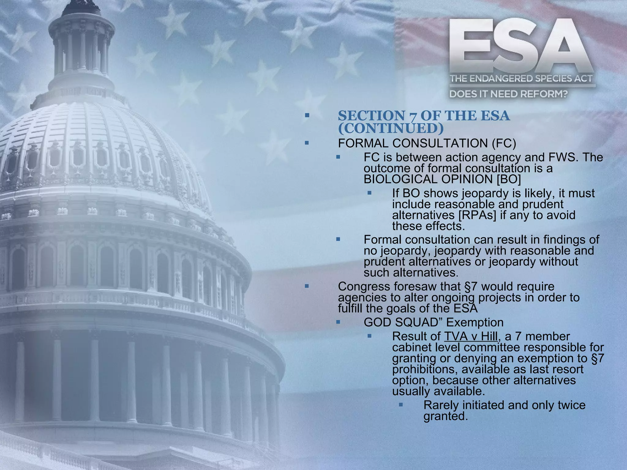SECTION 7 OF THE ESA (CONTINUED) FORMAL CONSULTATION (FC) FC is between action agency and FWS. The outcome of formal consultation is a BIOLOGICAL OPINION [BO]  If BO shows jeopardy is likely, it must include reasonable and prudent alternatives [RPAs] if any to avoid these effects. Formal consultation can result in findings of no jeopardy, jeopardy with reasonable and prudent alternatives or jeopardy without such alternatives . Congress foresaw that §7 would require agencies to alter ongoing projects in order to fulfill the goals of the ESA GOD SQUAD” Exemption Result of  TVA v Hill , a 7 member cabinet level committee responsible for granting or denying an exemption to §7 prohibitions, available as last resort option, because other alternatives usually available. Rarely initiated and only twice granted. 